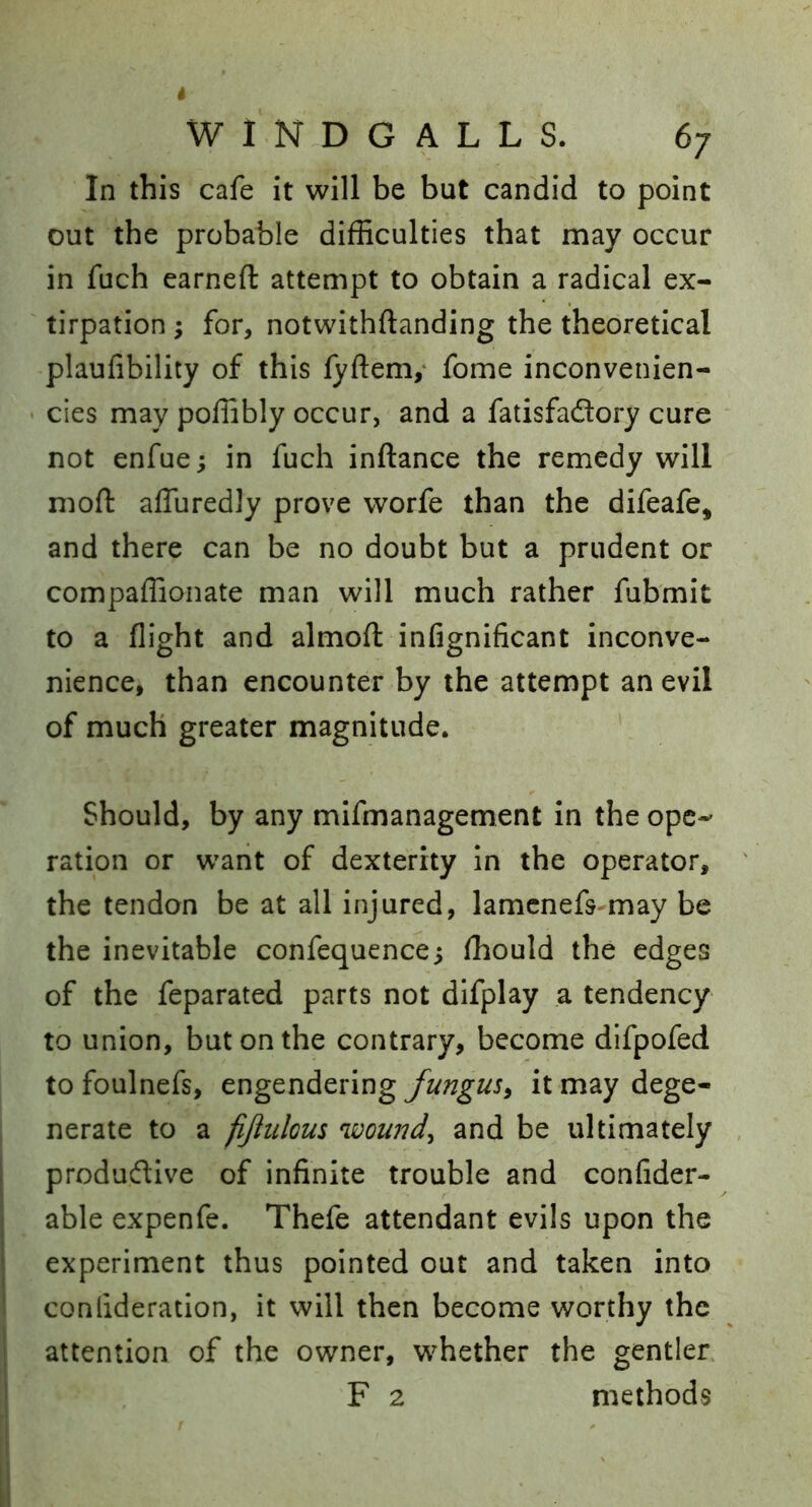 In this cafe it will be but candid to point out the probable difficulties that may occur in fuch earned: attempt to obtain a radical ex- ' tirpation; for, notwithftanding the theoretical plaufibility of this lyftem,* fome inconvenien- ' cies may poffibly occur, and a fatisfadory cure not enfue; in fuch inftance the remedy will mod: affuredly prove worfe than the difeafe, and there can be no doubt but a prudent or compaffionate man will much rather fubmit to a dight and almod: infignificant inconve- nience, than encounter by the attempt an evil of much greater magnitude. V Should, by any mifmanagement in the ope- ration or want of dexterity in the operator, the tendon be at all injured, lamcnefs may be the inevitable confequence; ffiould the edges of the feparated parts not difplay a tendency to union, but on the contrary, become dlfpofed to foulnefs, engendering fungus^ it may dege- nerate to a fijlulous wowidy and be ultimately , produdive of infinite trouble and confider- able expenfe. Thefe attendant evils upon the experiment thus pointed out and taken into conlideration, it will then become worthy the attention of the owner, whether the gentler F 2 methods