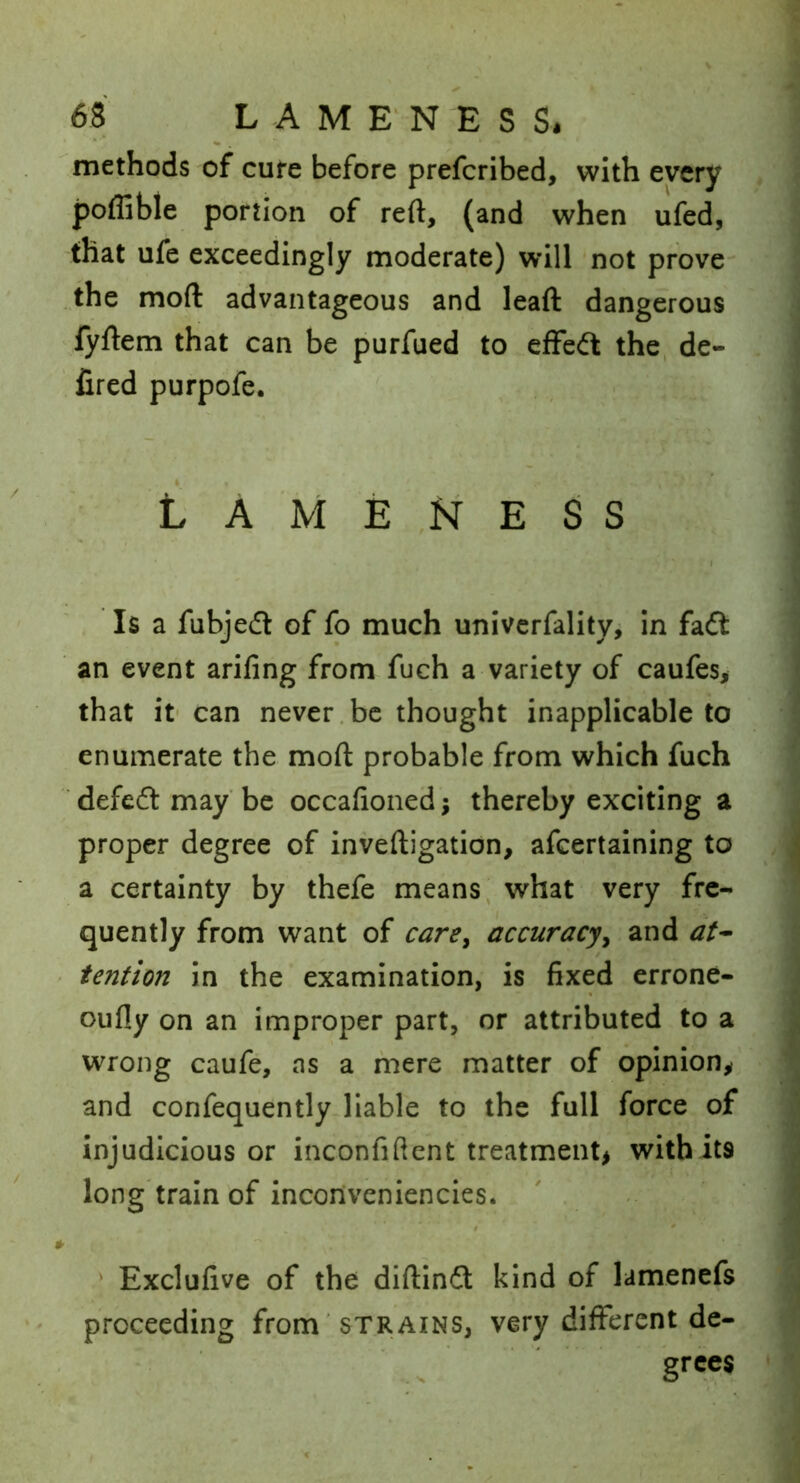 methods of cure before prefcribed, with every poffible portion of reft, (and when ufed, that ufe exceedingly moderate) will not prove the moft advantageous and leaft dangerous fyftem that can be purfued to effect the, de- fired purpofe. L A M E E S S Is a fubjecft of fo much univerfalitVj in faft an event arifing from fuch a variety of caufes, that it' can never.be thought inapplicable to enumerate the moft probable from which fuch defedt may be occafioned; thereby exciting a proper degree of inveftigation, afeertaining to a certainty by thefe means, what very fre- quently from want of care^ accuracy^ and at^ tention in the examination, is fixed errone- oufly on an improper part, or attributed to a wrong caufe, as a mere matter of opinion^ and confequently liable to the full force of injudicious or inconfiftent treatment^ with its long train of incorivenlencies. ' . ' Exclufive of the diftindt kind of lamenefs proceeding from 'strains, very different de-