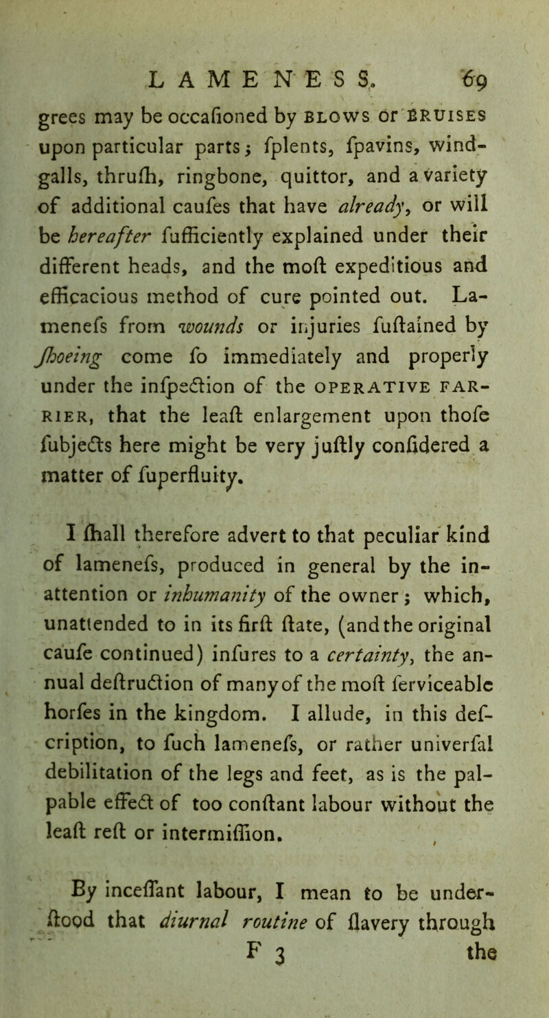 .LAME N E S S, €9 grees may be occafioned by blows or'BRUisEs upon particular parts; fplents, fpavins, wind- galls, thrufh, ringbone, quittor, and a variety of additional caufes that have already^ or will be hereafter fufficiently explained under their different heads, and the moft expeditious and efficacious method of cure pointed out. La- menefs from wowids or injuries fuftained by Jhoeing come fo immediately and properly under the infpedion of the operative far- rier, that the leaft enlargement upon thofe fubjedts here might be very juftly confidered a matter of fuperfluity. I fliall therefore advert to that peculiar kind of lamenefs, produced in general by the in- attention or inhumanity of the owner; which, unattended to in its firft date, (and the original caufe continued) infures to a certainty^ the an- nual deftrudion of many of the moft ferviceablc horfes in the kingdom. I allude, in this def- cription, to fuch lamenefs, or rather univerfal debilitation of the legs and feet, as is the pal- pable effed of too conftant labour without the leaft reft or intermiffion. By inceflant labour, I mean to be under- ftood that diurnal routme of flavery through