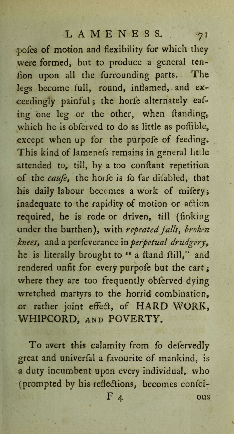 pofes of motion and flexibility for which they were formed, but to produce a general ten- fion upon all the furrounding parts. The legs become full, round, inflamed,-and ex- ceedingly painful; the horfe alternately eaf- ing one leg or the ' other, when ftanding«, which he is obferved to do as little as pofTible, .except when up for the purpofe of feeding. ^ This kind of lamenefs remains in general htdc attended to, till, by a too conftaht repetition of the caufe, the horfe is fo far difabled, that his daily labour becomes a work of mifery; inadequate to the rapidity of motion or aftion required, he is rode or driven, till (finking under the burthen), with repeated fallsy broken kneesy and a perfeverance drudgery^ he is literally brought to a ftand ftill,'' and rendered unfit for every purpofe but the cart; where they are too frequently obferved dying wretched martyrs to the horrid combination, or rather joint efFeft, of HARD WORK, WHIPCORD, AND POVERTY. To avert this calamity from fo defervedly great and univerfal a favourite of mankind, is a duty incumbent upon every individual, who (prompted by his refledions, becomes confci- F 4 ous