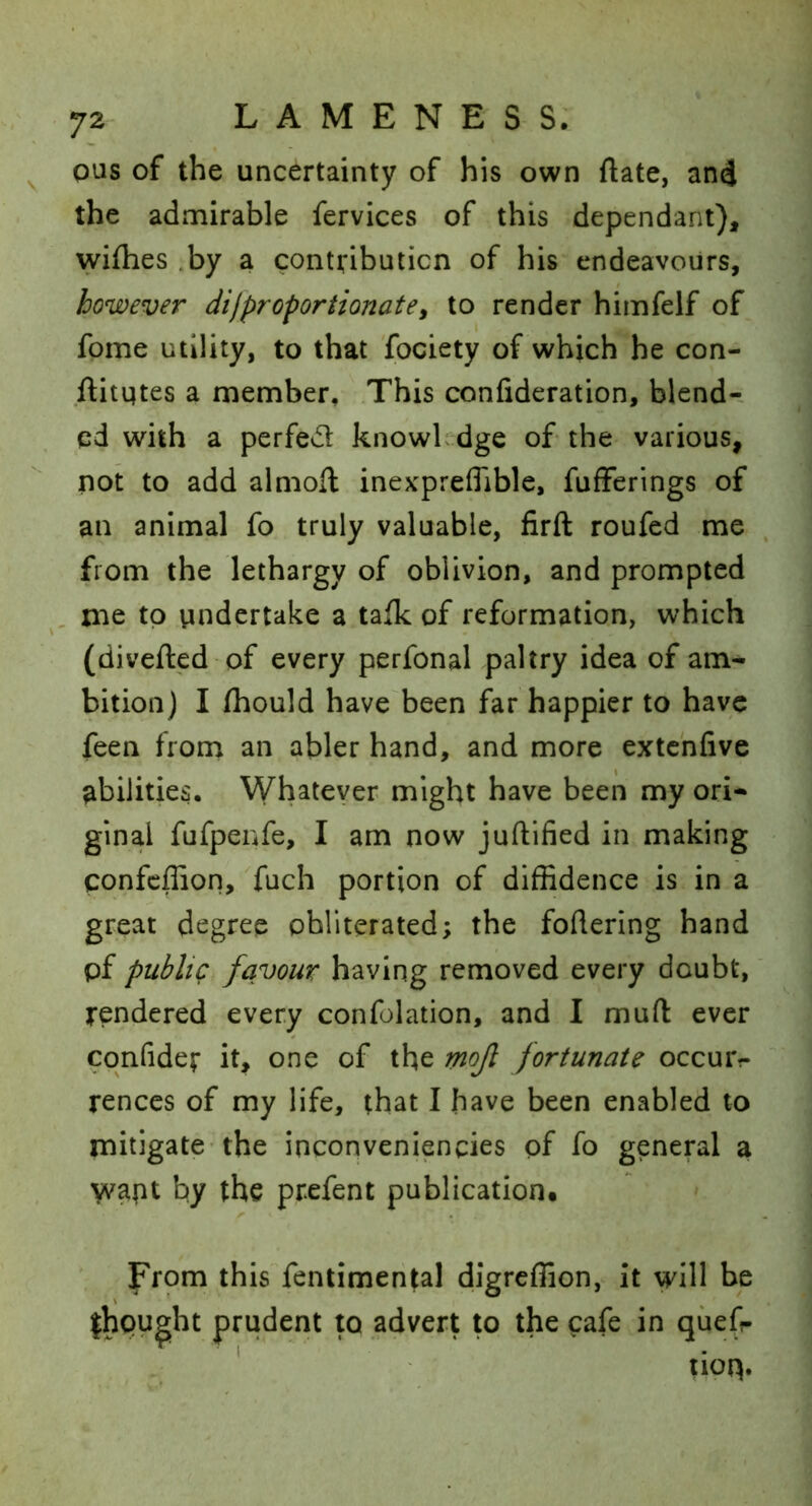 pus of the uncertainty of his own ftate, an4 the admirable fervices of this dependant), wifhes .by a contributicn of his endeavours, however di[proportionatey to render himfelf of fome utility, to that fociety of which he con- .ftitqtes a member, .This confideration, blend- ed with a perfed knowLdge of the various, not to add almoft inexpreflible, fufferlngs of an animal fo truly valuable, firft roufed me , from the lethargy of oblivion, and prompted me to undertake a taik of reformation, which (divefted of every perfonal paltry idea of am- bition) I fhould have'been far happier to have feen from an abler hand, and more extchfive abilities. Whatever might have been my ori- ginal fufpenfe, I am now juftified in making confcffiori, Tuch portion of diffidence is in a great degree obliterated; the foftering hand pf public favour having removed every doubt,' rendered every confolation, and I muft ever cpnfider it, one of the mojl fortunate occuiv renccs of my life, that I have been enabled to mitigate-the inconveniencies pf fo general a Vvapt by the prefent publication. From this fentimental digrcffion, it will be ihought prudent to advert to the cafe in quefr . * tioq.