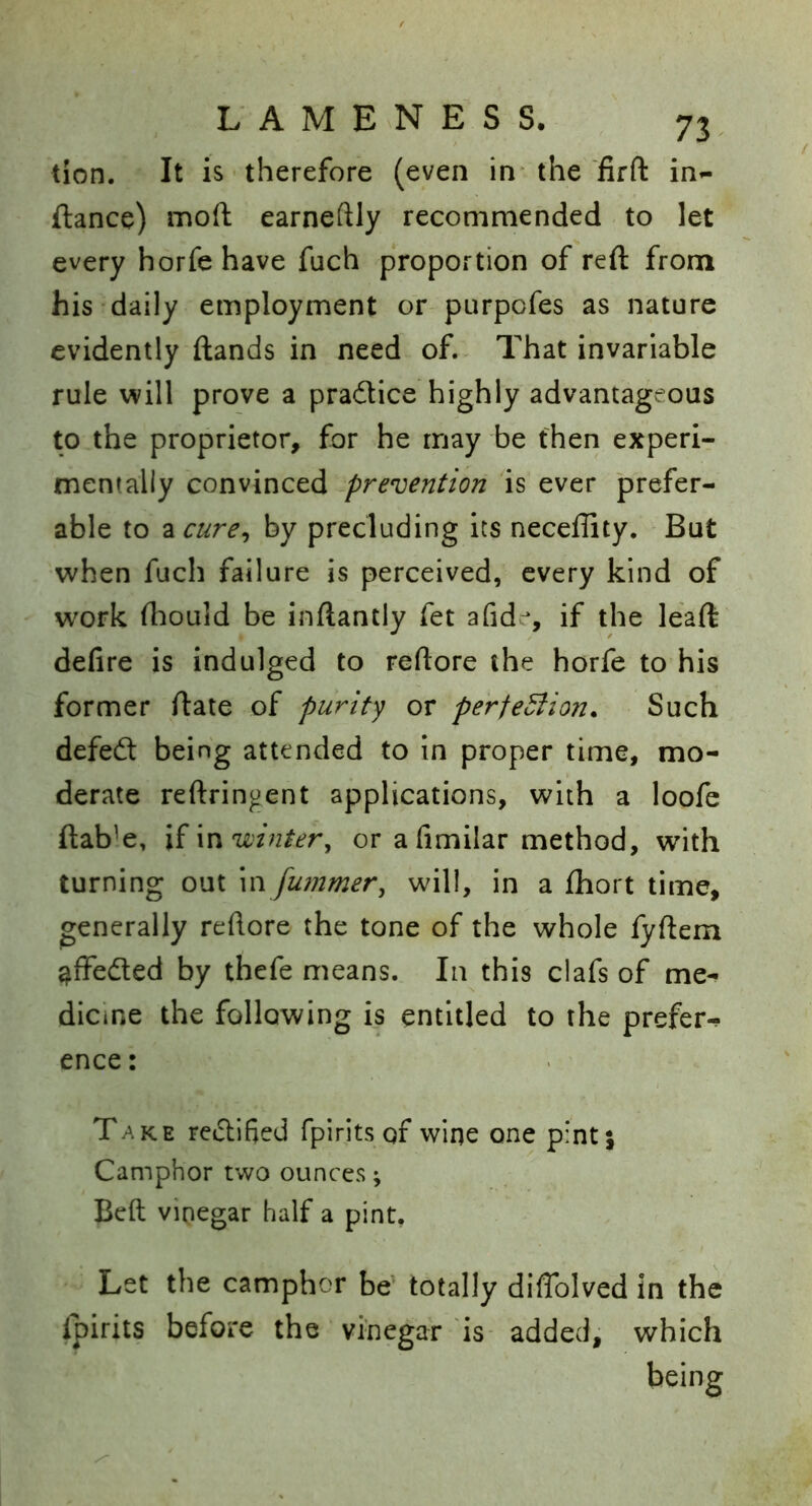 tion. It is therefore (even in- the firfl: in*- ftance) moft earneftly recommended to let every horfehave fuch proportion of reft from his daily employment or purpofes as nature evidently ftands in need of.. That invariable rule will prove a pradice highly advantageous to the proprietor, for he may be then experi- mentally ^prevention 'is ever prefer- able to zcure^ by precluding its neceffity. But when fuch failure is perceived, every kind of - work fhould be inftantly fet afid^, if the leaft defire is indulged to reftore the horfe to his former ftate of purify or perfeBion. Such defedt being attended to in proper time, mo- derate reftringent applications, with a loofe ftab’e, \i\v\ winter^ or a fimilar method, with turning out \n fu?nmer, will, in a fhort time, generally reftore the tone of the whole fyftem ^ffedled by thefe means. In this clafs of me- dicine the following is entitled to the prefer-^ ence: Take reclified fpirits of wine one pint} Camphor two ounces; Belt vinegar half a pint. Let the camphor be^ totally diflblved in the ipirits before the vinegar is added, which being
