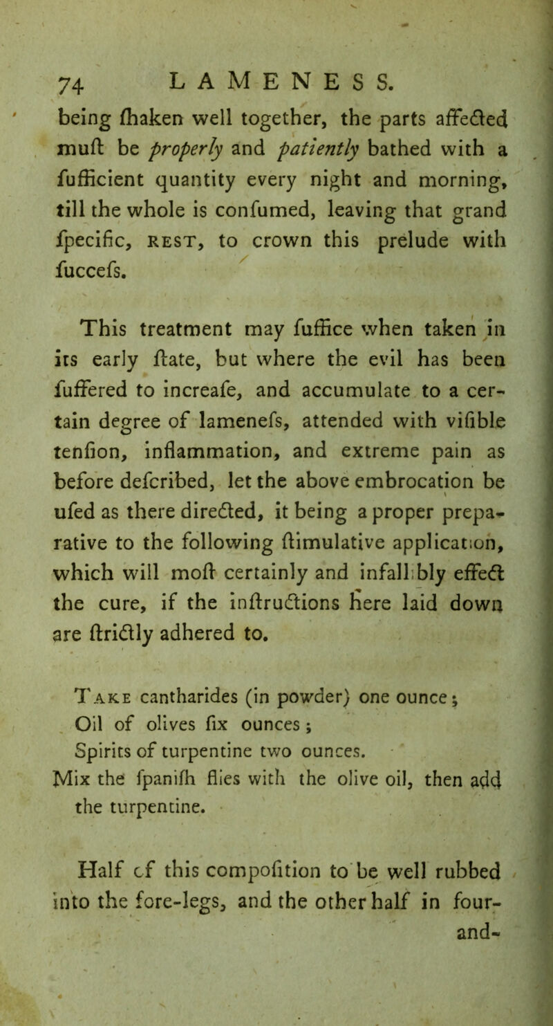 being fliaken well together, the parts affeded muft be properly and patiently bathed with a fufficient quantity every night and morning, till the whole is confumed, leaving that grand fpecific, REST, to crown this prdude with fuccefs. This treatment may fuffice when taken 'in its early ftate, but where the evil has been fufFered to increafe, and accumulate to a cer- tain degree of lamenefs, attended with vifible tenfion. Inflammation, and extreme pain as before defcribed, let the above embrocation be ufed as there diredted, it being a proper prepa^ rative to the following ftimulative application, which will mofl- certainly and infallibly effedl the cure, if the Inftrudtions here laid down are ftridly adhered to. Take cantharides (in powder) one ounce; Oil of olives fix ounces ; Spirits of turpentine two ounces. Mix the fpanifh flies with the olive oil, then add the turpentine. • Half cf this compofition to'be well rubbed into the fore-legs, and the other half in four^ and-