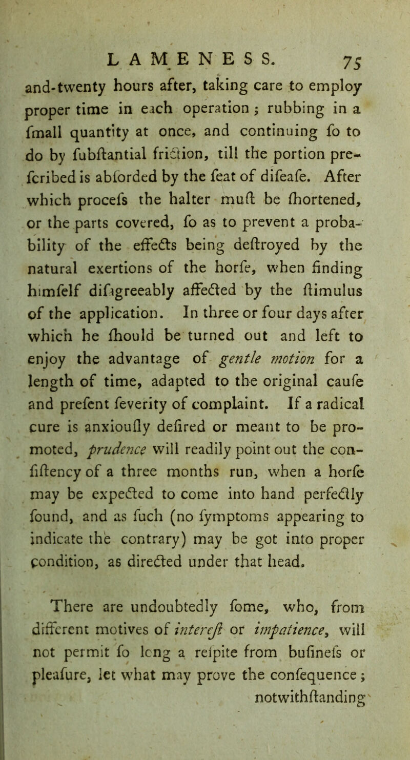 and-twenty hours after, taking care to employ proper time in each operation; rubbing in a fmall quantity at once, and continuing fo to do by fubftantial fridion, till the portion pre- fcribed is abiorded by the feat of difeafe. After which procefs the halter rnufl: be (hortened, or the parts covered, fo as to prevent a proba- bility of the effefts being deftroyed by the natural exertions of the horfe, when finding himfelf difigreeably afFeded by the flimulus of the application. In three or four days after which he fhould be turned out and left to enjoy the advantage of gentle motion for a length of time, adapted to the original caufc and prefent feverity of complaint. If a radical cure is anxioufly defired or meant to be pro- moted, prudence will readily point out the con- fiftency of a three months run, when a horfe may be expeded to come into hand perfedly found, and as fuch (no fymptoms appearing to indicate the contrary) may be got into proper condition, as direded under that head. There are undoubtedly fome, who, from different motives of intereji or impatience^ will not permit fo Icng a relpite from bufineis or pleafure, let what may prove the confequence; notwithftanding'