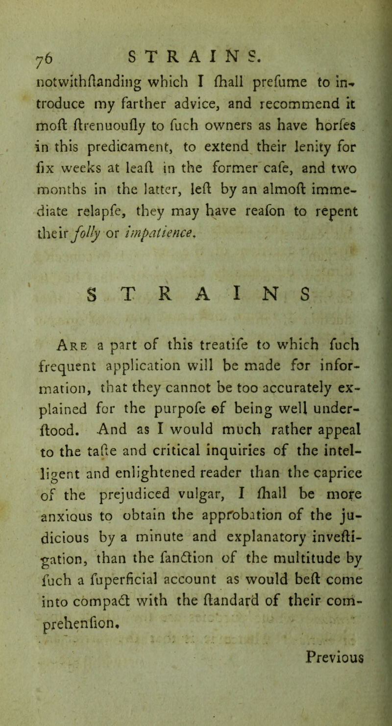 notvvuhftanding which I {hall prefume to troduce my farther advice, and recommend it moft ftrenuoufly to fuch owners as have horfes in this predicament, to extend^ their lenity for fix weeks at leaft in the former'cafe, and two .months in the latter, left by an almoft imme- diate relapfe, they may have reafon to repent ihcir fo/Iy 'ov impatience. STRAINS Are a part of this treatife to which fuch frequent application will be made for infor- mation, that they cannot be too accurately ex- plained for the purpofe of being well under- ftood. And as I would much rather appeal to the tafte and critical inquiries of the intel- ligent and enlightened reader than the caprice of the prejudiced vulgar, I {hall be more anxious to obtain the approbation of the ju- dicious by a minute and explanatory invefti- gation, than the fandllon of the multitude by fuch a fuperficial account as would beft come into compact with the ftandard of their com- prehenfion, • ' - ’ Previous