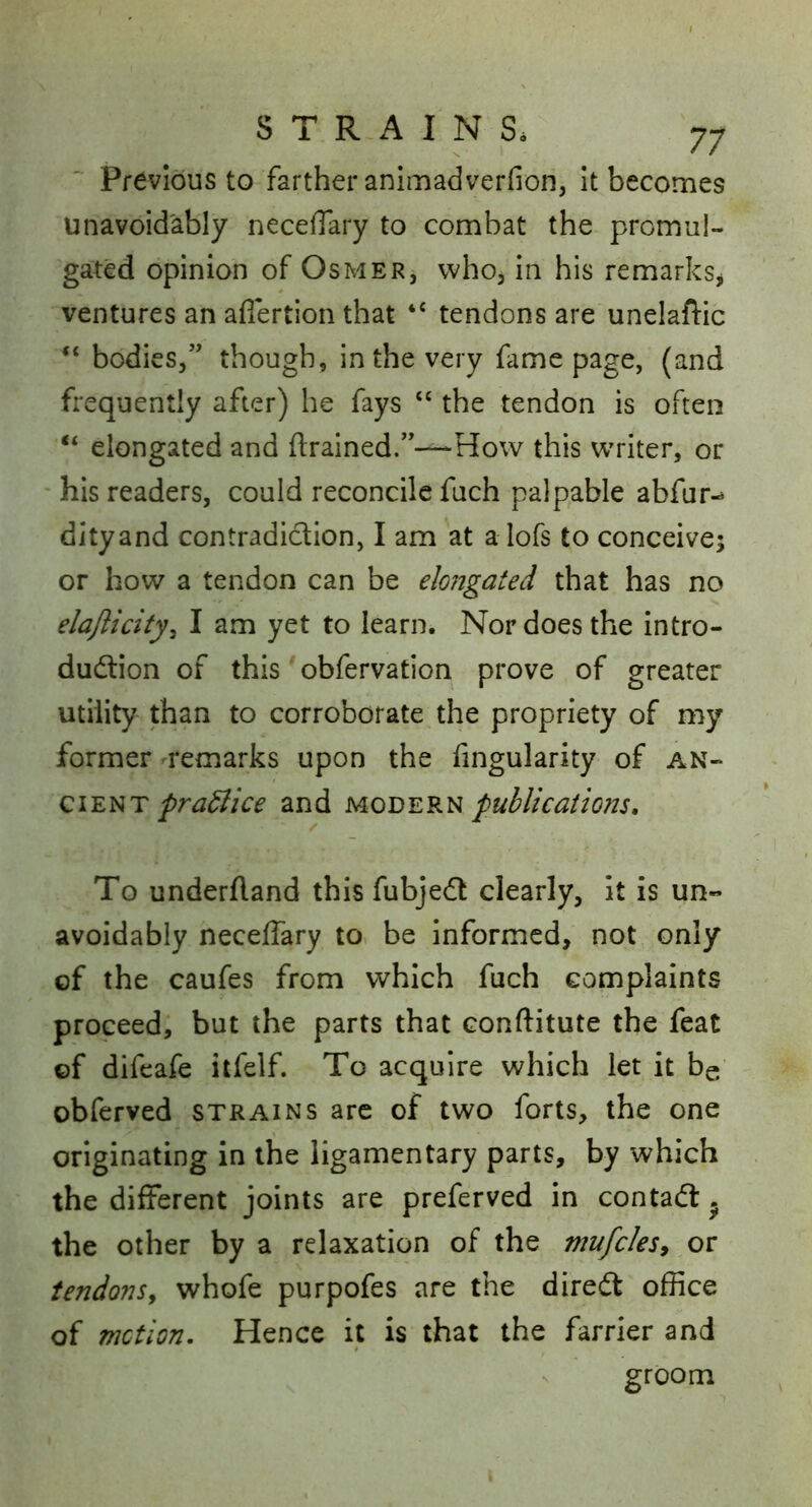 Previous to farther anlmadverfion, It becomes unavoidably neceflary to combat the promul- gated opinion of Osmer, whoj in his remarksj ventures an aflertion that tendons are unelafiic “ bodies,” though, in the very fame page, (and frequently after) he fays ‘‘ the tendon is often ‘‘ elongated and drained.”—How this writer, or his readers, could reconcile fuch palpable abfur- dityand contradiction, I am at a lofs to conceive; or how a tendon can be elongated that has no elaflicity^ I am yet to learn. Nor does the intro- dudlion of this obfervation prove of greater utility than to corroborate the propriety of my former remarks upon the fingularity of ciEi^T pra^ice and modern publications. To underfland this fubjedt clearly, it is un- avoidably neceflary to be informed, not only of the caufes from which fuch complaints proceed, but the parts that conftitute the feat of difeafe itfelf. To acquire which let it be obferved strains arc of two forts, the one originating in the ligamentary parts, by which the different joints are preferved in contadl. the other by a relaxation of the mufcles, or tendonSy whofe purpofes are the direit office of motion. Hence it is that the farrier and groom