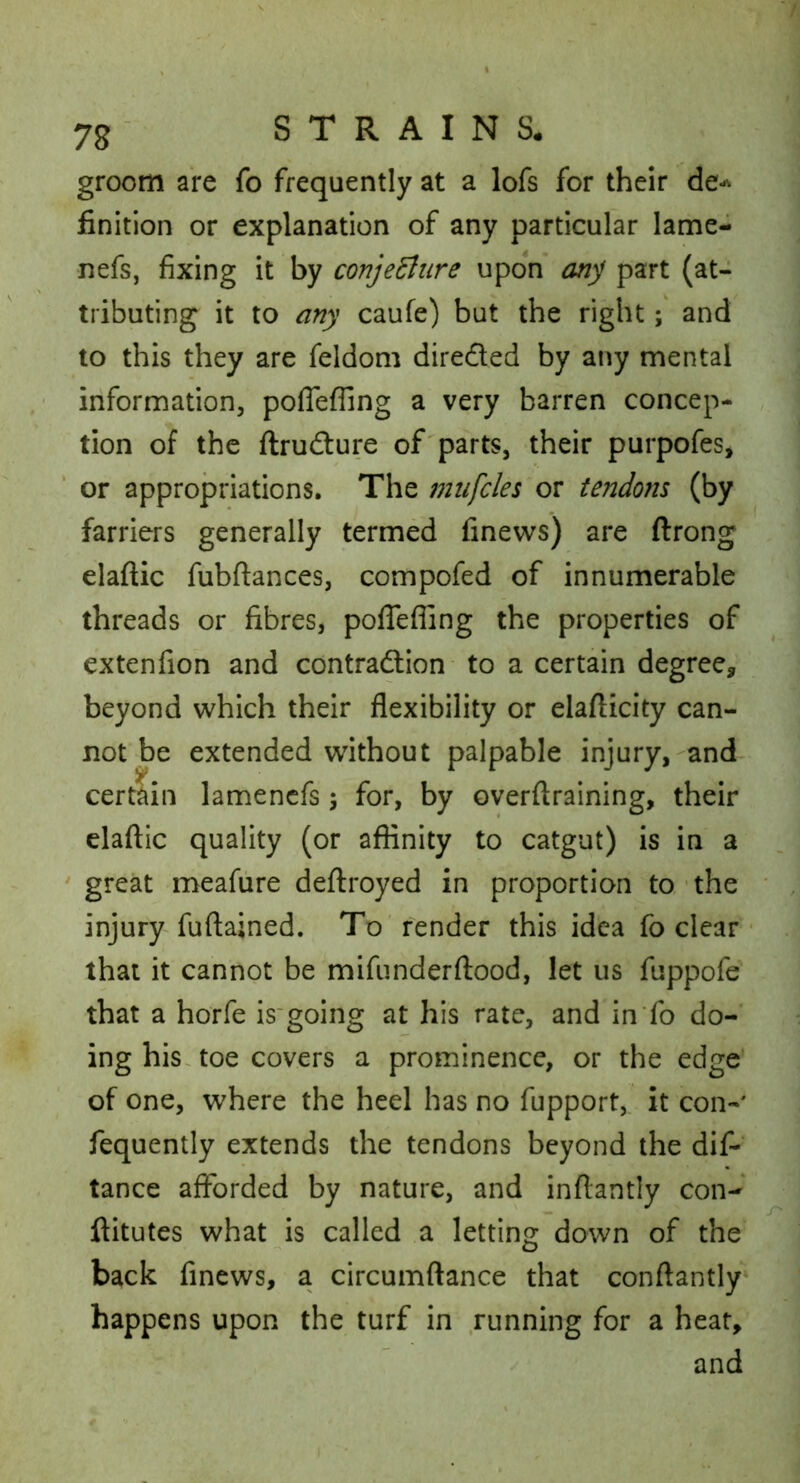 groom are fo frequently at a lofs for their de-^ finition or explanation of any particular lame- nefs, fixing it by conjentire upon anj part (at- tributing it to any caufe) but the right; and to this they are feldom directed by any mental information, poflefling a very barren concep- tion of the ftrudture of parts, their purpofes, or appropriations. The miifcles or tendons (by farriers generally termed finews) are ftrong elaftic fubftances, compofed of innumerable threads or fibres, polTefiing the properties of extenfion and contradlion to a certain degree^, beyond which their flexibility or elaflicity can- not be extended without palpable injury,-and cer^in lamencfs; for, by overftraining, their claftic quality (or affinity to catgut) is in a ^ great meafiire deflroyed in proportion to,-the ' injury fuftained. To' render this idea fo dear ■ that it cannot be mifunderftood, let us fuppofe that a horfe is'going at his rate, and in fo do- ing his. toe covers a prominence, or the edge’ of one, where the heel has no fupport, it con- fequently extends the tendons beyond the dif- tance afforded by nature, and inflantly con- ftitutes what is called a letting down of the back finews, a circumftance that conftantly^ happens upon the turf in running for a heat, and