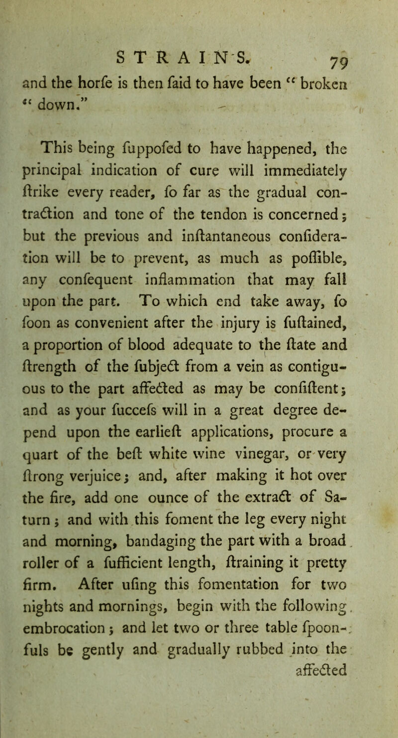 and the horfe is then faid to have been broken down.” This being fuppofed to have happened, the principal indication of cure will immediately ftrike every reader, fo far as the gradual con- trailion and tone of the tendon is concerned; but the previous and inftantaneous confidera- tion will be to prevent, as much as poffible, any confequent inflammation that may fall upon the part. To which end take away, fo foon as convenient after the injury is fuftained, a proportion of blood adequate to the ftate and ftrength of the fubjedt from a vein as contigu- ous to the part affeded as may be confiftent; and as your fuccefs will in a great degree de- pend upon the earlieft applications, procure a quart of the beft white wine vinegar, or'very flrong verjuice; and, after making it hot over the fire, add one ounce of the extraft of Sa- turn ; and with,this foment the leg every night and morning, bandaging the part with a broad, roller of a fufficient length, {training it pretty firm. After ufing this fomentation for two nights and mornings, begin with the following, embrocation; and let two or three table fpoon-^. fuls be gently and gradually rubbed into the afleded