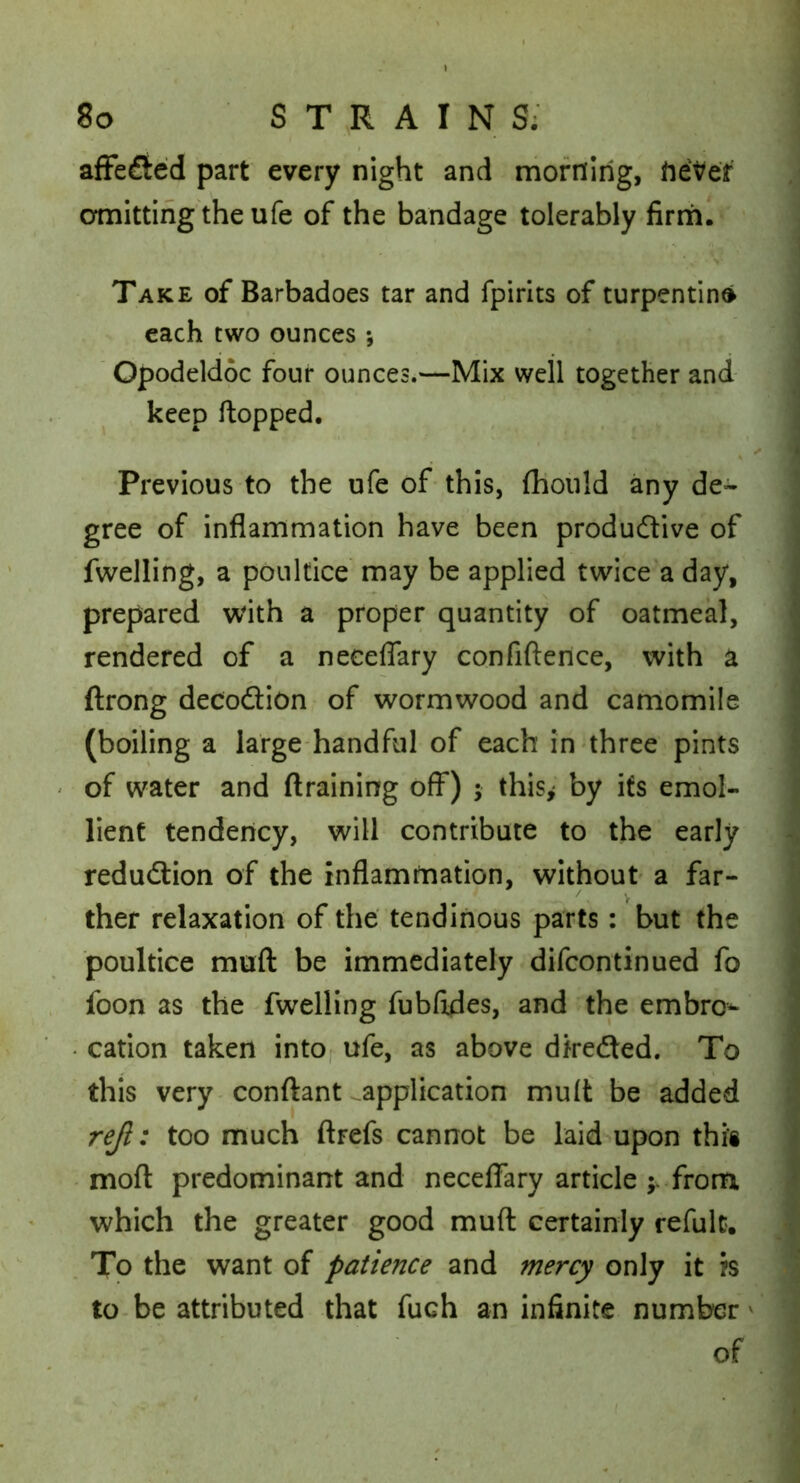 afFeflted part every night and morning, hePer omitting the ufe of the bandage tolerably lirrh. Take of Barbadoes tar and fpirits of turpentined each two ounces *, ' Opodeldoc four ounces.—Mix well together and keep Hopped. Previous to the ufe of this, (hoiild any de- gree of inflammation have been produftive of fwelling, a poultice may be applied twice a day, prepared with a proper quantity of oatmeal, rendered of a neceflary confiftence, with a ftrong decoftion - of wormwood and carriomile (boiling a large-handful of each in'three pints of water and draining off) ; this^ by its emol- lient tendency, will contribute to the early reduction of the inflammation, without a far- ther relaxation of the' tendinous parts: but the poultice muft be immediately difcontinued fo foon as the fwelling fubfxdes, and the embro^ • cation taken into, ufe, as above dfredted. To this very-conftant ^application muft be added r^: too much ftrefs cannot be laid upon thi’i • moft predominant and neceflary article from which the greater good muft certainly refulc. . To the want of patience and mercy only it is to-be attributed that fuch an infinite number' of