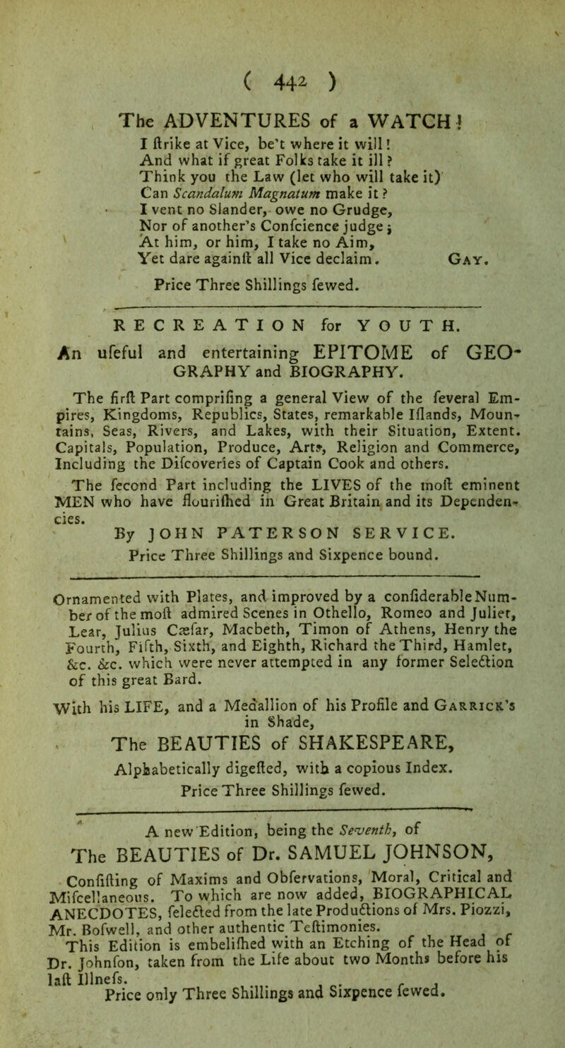 ( 44^ ) The ADVENTURES of a WATCH! I ftrike at Vice, be’t where it will! And what if great Folks take it ill ? Think you the Law (let who will take it)' Can Scandalum Magnatum make it ? I vent no Slander,- owe no Grudge, Nor of another’s Confcience judge j At him, or him, I take no Aim, Yet dare againll all Vice declaim. Gay, Price Three Shillings fewed. RECREATION for YOUTH. An ufeful and entertaining EPITOME of GEO* GRAPHY and BIOGRAPHY. The firft Part comprifing a general View of the feveral Em- pires, Kingdoms, Republics, States, remarkable Iflands, Moun- tains, Seas, Rivers, and Lakes, with their Situation, Extent. Capitals, Population, Produce, Art?, Religion and Commerce, Including the Difcoveries of Captain Cook and others. The fecond Part including the LIVES of the inoft eminent MEN who have flourilhcd in Great Britain and its Dependent cies. By JOHN PATERSON SERVICE. Price Three Shillings and Sixpence bound. Ornamented with Plates, and improved by a conliderableNum- ber of the moft admired Scenes in Othello, Romeo and Juliet, Lear, Julius Caefar, Macbeth, Timon of Athens, Henry the Fourth, Fifth, Sixth, and Eighth, Richard theThii^, Hamlet, &c. &c. which were never attempted in any former Seledlion of this great Bard. With his LIFE, and a Medallion of his Profile and Garrick’s in Shade, The BEAUTIES of SHAKESPEARE, Alphabetically digefted, with a copious Index. Price Three Shillings fewed. A new Edition, being the Seventh, of The BEAUTIES of Dr. SAMUEL JOHNSON, .Confining of Maxims and Obfervations, 'Moral, Critical and Mifcellaneous. To which are now added, BIOGRAPHICAL ANECDOTES, felefted from the late Produaions of Mrs. Piozzi, Mr. Bofwell, and other authentic Teftimonies. This Edition is embelifhed with an Etching of the Head of Dr. Johnfon, taken from the Life about two Months before his laft Illneis. r j Price only Three Shillings and Sixpence fewed.