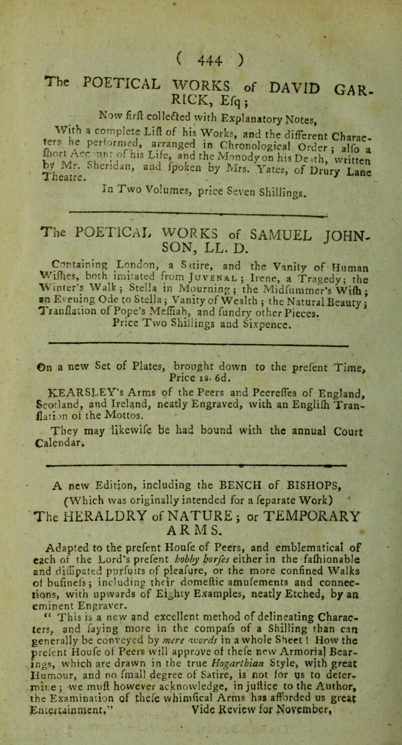 The POETICAL WORKS of DAVID GAR- RICK, Efq ; Now fi.rfl collefted with Explanatory Notes, With a complete Lift of his Works, and the different Charae- ers hw perforni^ed, arranged in Chronological Order : alfo a Monody on his Derth, written The^t^e Yates, of Drury Lane In Two Volumes, price Seven Shillings. The POETICAL WORKS of SAMUEL JOHN- SON, LL. D. Containing London, a Satire, and the Vanity of Human Wifltes, both imitated from Juvenal ; Irene, a Tragedy; the Winter’s Walk; Stella in Mourning; the Midfunime'r’s Wilh; an Evening Ode to Stella; Vanity of Wealth ; the Natural Beauty; Tranilation of Pope’s Meffiah, and fundry other Pieces. Price Two Shillings and Sixpence. On a new Set of Plates, brought down to the prefent Time, Price IS. 6d. KEARSLEY’s Arms of the Peers and PeerelTes of England, Scotland, and Ireland, neatly Engraved, with an Englilh Tran- flati m of the Mottos. . * , They may likewife be had bound with the annual Court Calendar^ A new Edition, including the BENCH of BISHOPS, (Which was originally intended for a feparate Work) 'The HERALDRY of NATURE; or TEMPORARY ARMS. Adapted to the prefent Houfe of Peers, and emblematical of each of the Lord’s prefent hobby borfes either in the fafhionable and diliipated purfuits of pleafure, or the more confined Walks ofbufinefs; including their domeftic amufements and connec- tions, with upwards of Eighty Examples, neatly Etched, by an eminent Engraver. This is a new and excellent method of delineating Charac- ters, and faying more in the compafs of a Shilling than can generally be conveyed hy mere nvords in a whole Sheet ! How the prefent Houfe of Peers will approve of ihefe new Armorial Bear- ings, which are drawn in the true Hogarthian Style, wjth great Ilumour, and no fmall degree of Satire, is not for us tq deter- mine ; -we muft however acknowledge, in jullice to the Author, the Examinadon of thefe whimfical Arms has afforded us great Enicfuinment,” Vide Review for November,
