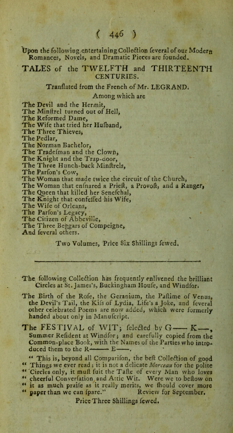 \jpon the following entertaining Colleflion feveral of our Modern Romances, Novels, and Dramatic Pieces are founded. TALES of the TWELFTH and THIRTEENTH CENTURIES. Tranflated from the French of Mr. LEGRAND. Among which are The Devil and the Hermit, The Minllrel turned out of HeII> The Reformed Dame, The Wife that tried her Hufband> The Three Thievesj The Pedlar, The Norman Bachelor^ TbeTradefman and the Clowh, The Knight and the Trap-door, The Three Hunch-back Minftrels, The Parfon’s Cow, The Woman that made twice the circuit of the Church, The Woman that enfnared a Prieft, a Provoft, and a Ranger^ The Queen that killed her Senefchal, The Knight that confelfed his Wife, The Wife of Orleans, The Parfon’s Legacy, The Citizen of Abbeville, The Three Beggars of Compeigne, And feveral others. Two Volumes, Price Six Shillings fewedi • The following Colleffion has frequently enlivened the brilliant Circles at St. James’s, Buckingham Houfe, and Windfor. The Birth of the Rofe, the Geranium, the Pallime of Venus, the Devil’s Tail, the Kifs of Lydia, Life’s a Joke, and feveral other celebrated Poems are now added, which were formerly handed about only in Manufeript. The FESTIVAL of WITj fekaed bv G K—, Summer Refident at Windfor} and carefully copied from the Common-place Book, with the Names of the Parties who intrp-. duced them to the R— E . “ This is, beyond all Comparifon, the beft Colledion of good “ Things we ever read: it is not a delicate Morceau for the polite “ 'Circles only, it mull fuit the Talle of every Man who loves “ cheerful Converfation and Attic Wit. Were we to bellow on “ it as much praile as it really merits, we Ihould cover more “ paper than we can fpare.” Review for September.