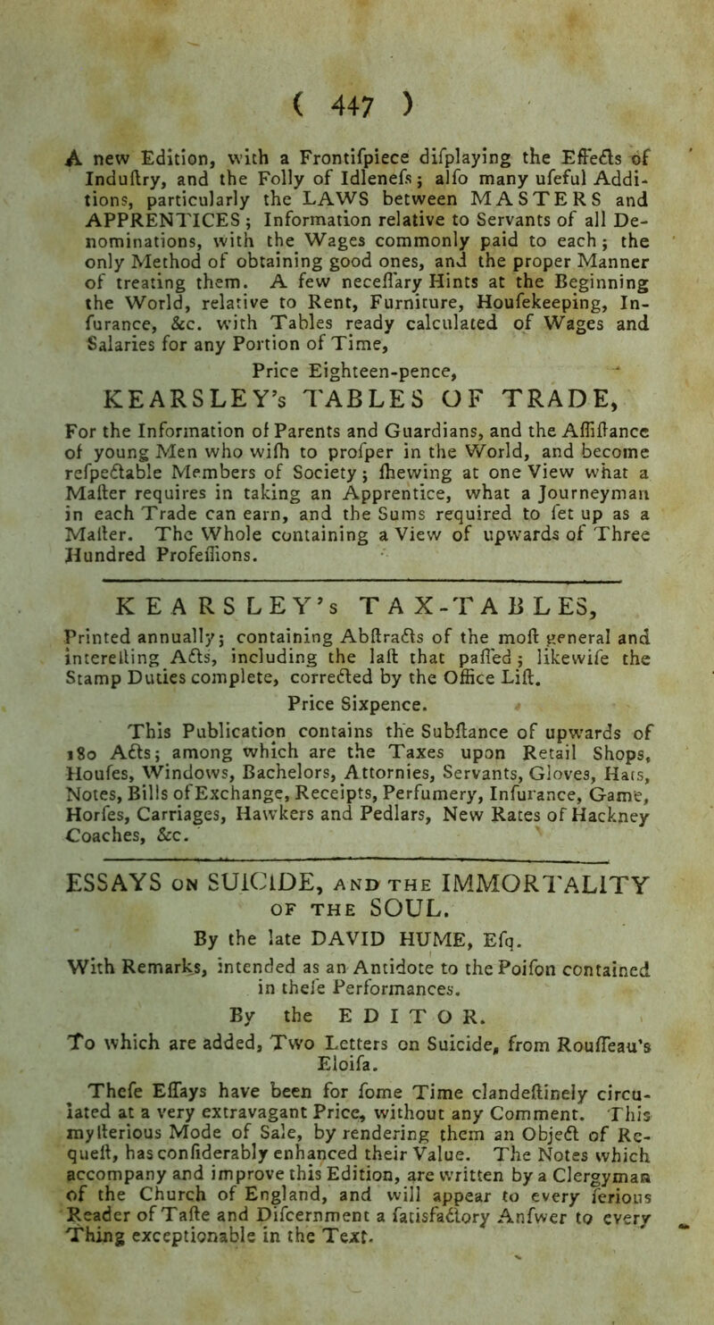 A new Edition, with a Frontifpiece difplaying the EfFeds of Induflry, and the Folly of Idlenefs j alfo many ufeful Addi- tions, particularly the LAWS between MASTERS and APPRENTICES ; Information relative to Servants of all De- nominations, with the Wages commonly paid to each; the only Method of obtaining good ones, and the proper Manner of treating them. A few neceflary Hints at the Beginning the World, relative to Rent, Furniture, Houfekeeping, In- furance, &c. w’ith Tables ready calculated of Wages and Salaries for any Portion of Time, Price Eighteen-pence, KEARSLEY’s TABLES OF TRADE, For the Information of Parents and Guardians, and the Affiflancc of young Men who wifh to profper in the World, and become refpeftable Members of Society; (hewing at one View what a Mailer requires in taking an Apprentice, what a Journeyman in each Trade can earn, and the Sums required to fet up as a Mailer. The Whole containing a View of upwards of Three Hundred ProfeiTions. KEARS LEY’S TAX-TABLES, Printed annually; containing Abllrafls of the mod general and interelling A6ls, including the lall that pafled; likewife the Stamp Duties complete, corredled by the Office Lift. Price Sixpence. This Publication contains the Subftance of upw'ards of 180 Adis; among which are the Taxes upon Retail Shops, Houfes, Windows, Bachelors, Attornies, Servants, Gloves, Hats, Notes, Bills ofExchangc, Receipts, Perfumery, Infurance, Game, Horfes, Carriages, Hawkers and Pedlars, New Rates of Hackney Coaches, See. ESSAYS ON SUiClDE, and the IMMORTALITY OF THE SOUL. By the late DAVID HUME, Efq. With Remarks, intended as an Antidote to thePoifon contained in thefe Performances. By the E D I T O R. To which are added. Two Letters on Suicide, from RoufTeau’s Eloifa. Thefe EfTays have been for fome Time clandeftinely circu- lated at a very extravagant Price, without any Comment. This myllerious Mode of Sale, by rendering them an Objedl of Rc- queft, hasconfiderably enhanced their Value. The Notes which accompany and improve this Edition, are written by a Clergyman of the Church of England, and will appear to every ferions Reader of Tafte and Difcernmem a fatisfadlory Anfwer to every Thing exceptionable in the Text.