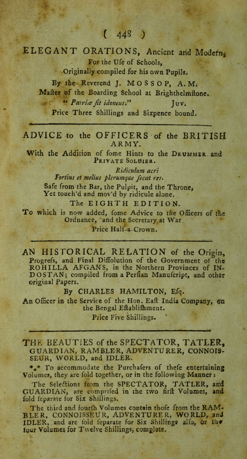 ELEGANT ORATIONS, Ancient arid Modern^ For the Ufe of Schools, .Originally compiled for his own Pupils* By the Reverend J. M O S S O P, A. Mi Mafter the Boarding School at Brighthelmftone, . ** Pairi^e Jtt i^oneusi^ Juv; Price Three Shillings and Sixpence bound* ADVICE to the OFFICERS of the BRITISH ARMY. With the Addition of fome Hints to the Drummer and Private SoLdiER* Ridiculum acri Fort ms et melius pleru?nque fee at res* Safe from the Bar, the Pulpit, and the Throne^ Yet touch’d and mov’d by ridicule alone. The EIGHTH EDITION. To which is now added, fome Advice to the Officers of the Ordnance, and the Secretary at War. Price Half-a-Crown* AN HISTORICAL RELATION of the Origin, Progrefs, and Final Diffolution of the Government of the ROHILDA AFGANS, in the Northern Provinces of IN- DO STAN; compiled from a Perfian Manufeript, and oth6r original Papers. By CHARLES HAMILTON, Efq. An Officer in the Service of the Hon. Eaft India Company, em the Bengal Eftablifhment. Price Five Shillings. THE BEAUTIES of the SPECTATOR, TATLER, GUARDIAN, RAMBLER, ADVENTURER, CONNOIS- SEUR, WORLD, and IDLER. To accommodate the Purchafers of thefe entertaining 'Volumes, they are fold together, or in the following Manner: The Seleflions from the SPECTATOR, TATLER, arid GUARDIAN, are comprifed in the two firft Volumes, and fold feparate for Six Shillings. The third and fourth Volumes contain thofe from the RAM- BLER, CONNOISSEUR, ADVENTURER, WORLD, and IDLER, and are ibid feparate for Six Shillings alfo, Or th# tour Volumes for Twelve Shillings; complete.