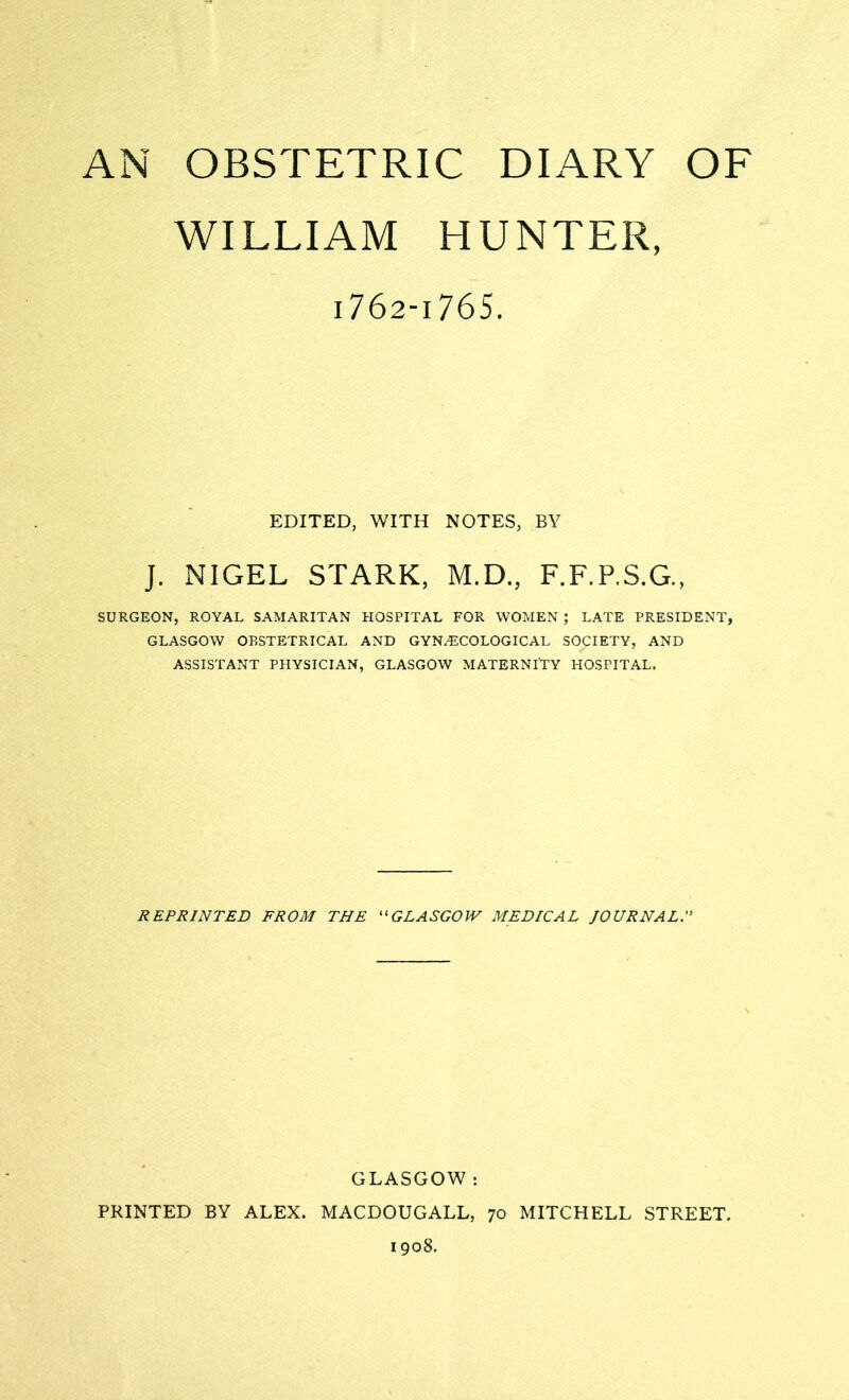 AN OBSTETRIC DIARY OF WILLIAM HUNTER, i762-i765. EDITED, WITH NOTES, BY J. NIGEL STARK, M.D., F.F.P.S.G., SURGEON, ROYAL SAMARITAN HOSPITAL FOR WOMEN ; LATE PRESIDENT, GLASGOW OBSTETRICAL AND GYNAECOLOGICAL SOCIETY, AND ASSISTANT PHYSICIAN, GLASGOW MATERNITY HOSPITAL. REPRINTED FROM THE “GLASGOW MEDICAL JOURNAL. GLASGOW : PRINTED BY ALEX. MACDOUGALL, 70 MITCHELL STREET. 1908.