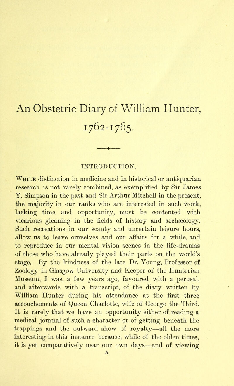 An Obstetric Diary of William Hunter, 1762-1765. INTRODUCTION. While distinction in medicine and in historical or antiquarian research is not rarely combined, as exemplified by Sir James Y. Simpson in the past and Sir Arthur Mitchell in the present, the majority in our ranks who are interested in such work, lacking time and opportunity, must be contented with vicarious gleaning in the fields of history and archseology. Such recreations, in our scanty and uncertain leisure hours, allow us to leave ourselves and our affairs for a while, and to reproduce in our mental vision scenes in the life-dramas of those who have already played their parts on the world’s stage. By the kindness of the late Dr. Young, Professor of Zoology in Glasgow University and Keeper of the Hunterian Museum, I was, a few years ago, favoured with a perusal, and afterwards with a transcript, of the diary written by William Hunter during his attendance at the first three accouchements of Queen Charlotte, wife of George the Third. It is rarely that we have an opportunity either of reading a medical journal of such a character or of getting beneath the trappings and the outward show of royalty—all the more interesting in this instance because, while of the olden times, it is yet comparatively near our own days—and of viewing