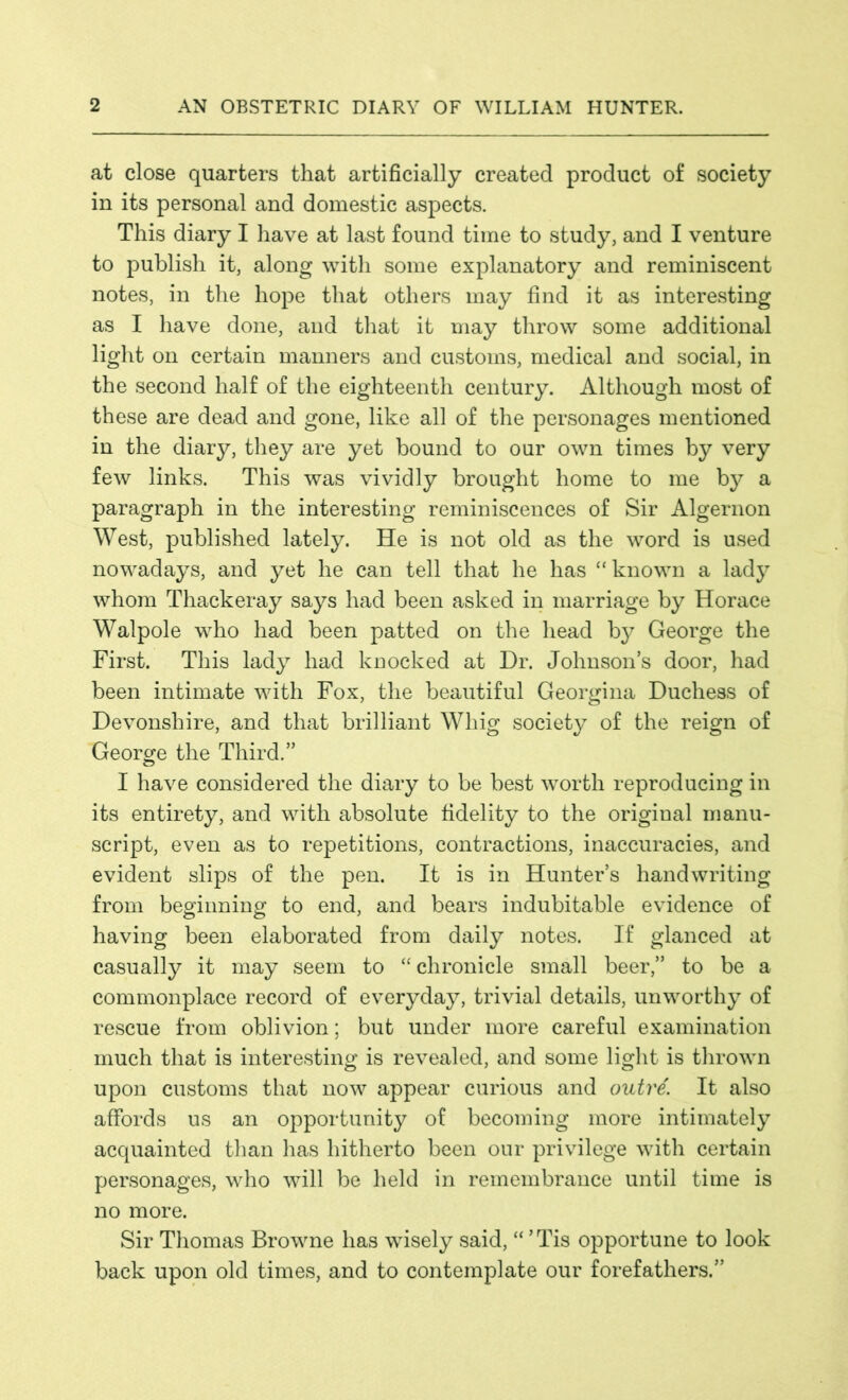 at close quarters that artificially created product of society in its personal and domestic aspects. This diary I have at last found time to study, and I venture to publish it, along with some explanatory and reminiscent notes, in the hope that others may find it as interesting as I have done, and that it may throw some additional light on certain manners and customs, medical and social, in the second half of the eighteenth century. Although most of these are dead and gone, like all of the personages mentioned in the diary, they are yet bound to our own times by very few links. This was vividly brought home to me by a paragraph in the interesting reminiscences of Sir Algernon West, published lately. He is not old as the word is used nowadays, and yet he can tell that he has “known a lady whom Thackeray says had been asked in marriage by Horace Walpole who had been patted on the head by George the First. This lady had knocked at Dr. Johnsons door, had been intimate with Fox, the beautiful Georgina Duchess of Devonshire, and that brilliant Whig society of the reign of George the Third.” I have considered the diary to be best worth reproducing in its entirety, and with absolute fidelity to the original manu- script, even as to repetitions, contractions, inaccuracies, and evident slips of the pen. It is in Hunters handwriting from beginning to end, and bears indubitable evidence of having been elaborated from daily notes. If glanced at casually it may seem to “ chronicle small beer,” to be a commonplace record of everyday, trivial details, unworthy of rescue from oblivion; but under more careful examination much that is interesting is revealed, and some light is thrown upon customs that now appear curious and outre. It also affords us an opportunity of becoming more intimately acquainted than has hitherto been our privilege with certain personages, who will be held in remembrance until time is no more. Sir Thomas Browne has wisely said, “ ’ Tis opportune to look back upon old times, and to contemplate our forefathers.”