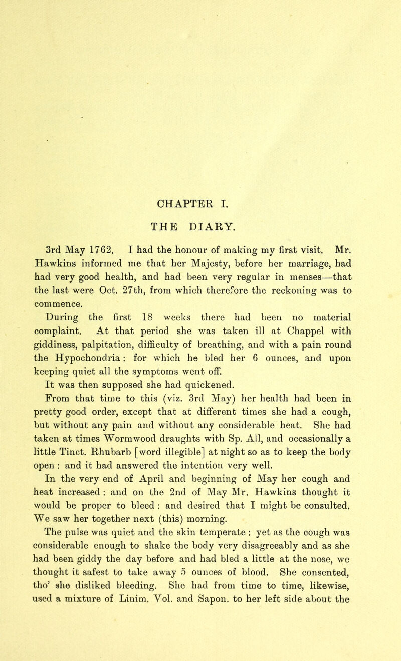 CHAPTER I. THE DIARY. 3rd May 1762. I had the honour of making my first visit. Mr. Hawkins informed me that her Majesty, before her marriage, had had very good health, and had been very regular in menses—that the last were Oct. 27th, from which therefore the reckoning was to commence. During the first 18 weeks there had been no material complaint. At that period she was taken ill at Chappel with giddiness, palpitation, difficulty of breathing, and with a pain round the Hypochondria: for which he bled her 6 ounces, and upon keeping quiet all the symptoms went off. It was then supposed she had quickened. From that time to this (viz. 3rd May) her health had been in pretty good order, except that at different times she had a cough, but without any pain and without any considerable heat. She had taken at times Wormwood draughts with Sp. All, and occasionally a little Tinct. Rhubarb [word illegible] at night so as to keep the body open : and it had answered the intention very well. In the very end of April and beginning of May her cough and heat increased : and on the 2nd of May Mr. Hawkins thought it would be proper to bleed : and desired that I might be consulted. We saw her together next (this) morning. The pulse was quiet and the skin temperate : yet as the cough was considerable enough to shake the body very disagreeably and as she had been giddy the day before and had bled a little at the nose, we thought it safest to take away 5 ounces of blood. She consented, tho’ she disliked bleeding. She had from time to time, likewise, used a mixture of Linim. Yol. and Sapon. to her left side about the