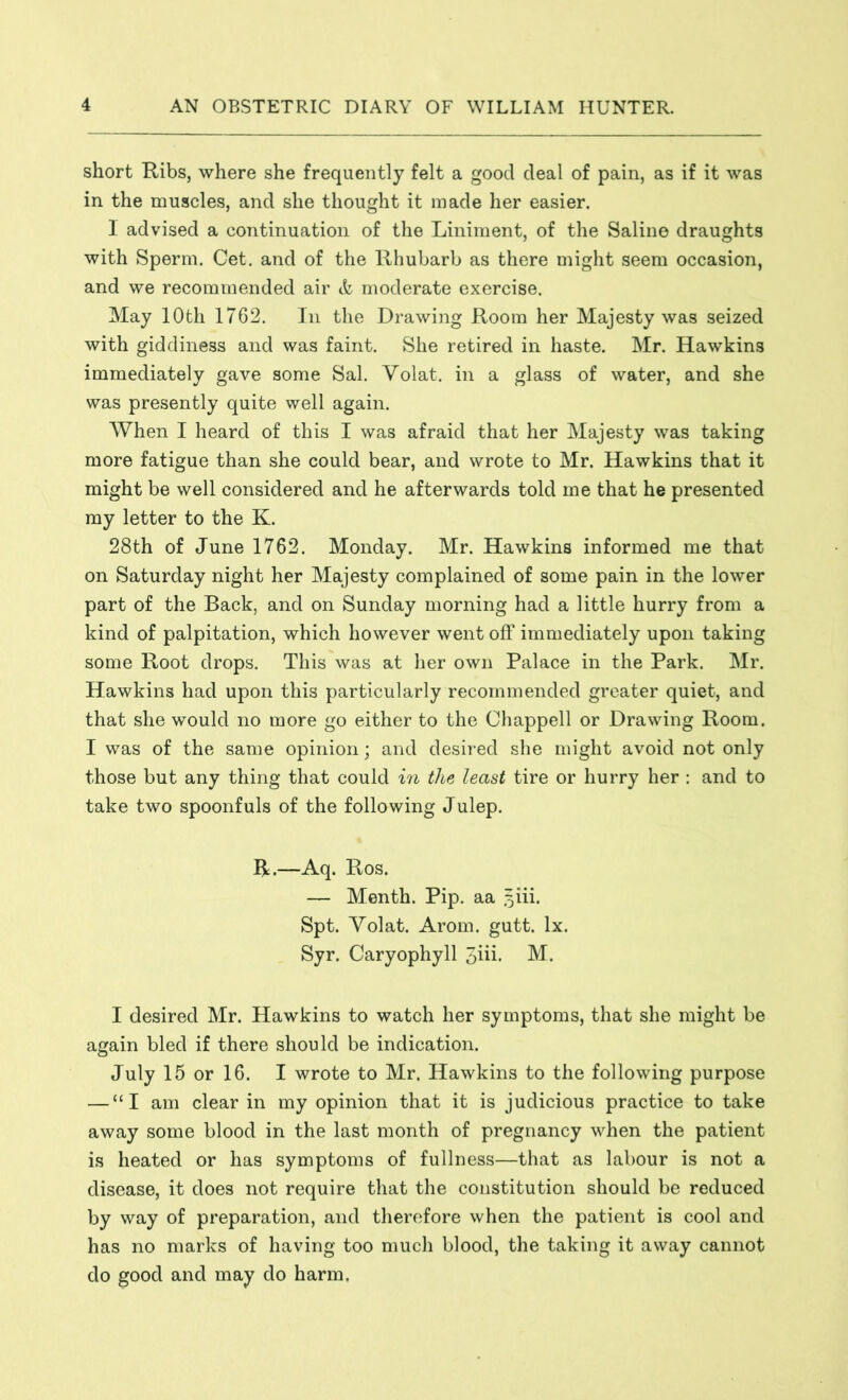 short Ribs, where she frequently felt a good deal of pain, as if it was in the muscles, and she thought it made her easier. 1 advised a continuation of the Liniment, of the Saline draughts with Sperm. Cet. and of the Rhubarb as there might seem occasion, and we recommended air & moderate exercise. May 10th 1762. In the Drawing Room her Majesty was seized with giddiness and was faint. She retired in haste. Mr. Hawkins immediately gave some Sal. Volat. in a glass of water, and she was presently quite well again. When I heard of this I was afraid that her Majesty was taking more fatigue than she could bear, and wrote to Mr. Hawkins that it might be well considered and he afterwards told me that he presented my letter to the K. 28th of June 1762. Monday. Mr. Hawkins informed me that on Saturday night her Majesty complained of some pain in the lower part of the Back, and on Sunday morning had a little hurry from a kind of palpitation, which however went off immediately upon taking some Root drops. This was at her own Palace in the Park. Mr. Hawkins had upon this particularly recommended greater quiet, and that she would no more go either to the Chappell or Drawing Room. I was of the same opinion; and desired she might avoid not only those but any thing that could in the least tire or hurry her : and to take two spoonfuls of the following Julep. R.—Aq. Ros. — Menth. Pip. aa §iii. Spt. Volat. Arom. gutt. lx. Syr. Caryophyll 3hi. M. I desired Mr. Hawkins to watch her symptoms, that she might be again bled if there should be indication. July 15 or 16. I wrote to Mr. Hawkins to the following purpose — “I am clear in my opinion that it is judicious practice to take away some blood in the last month of pregnancy when the patient is heated or has symptoms of fullness—that as labour is not a disease, it does not require that the constitution should be reduced by way of preparation, and therefore when the patient is cool and has no marks of having too much blood, the taking it away cannot do good and may do harm.