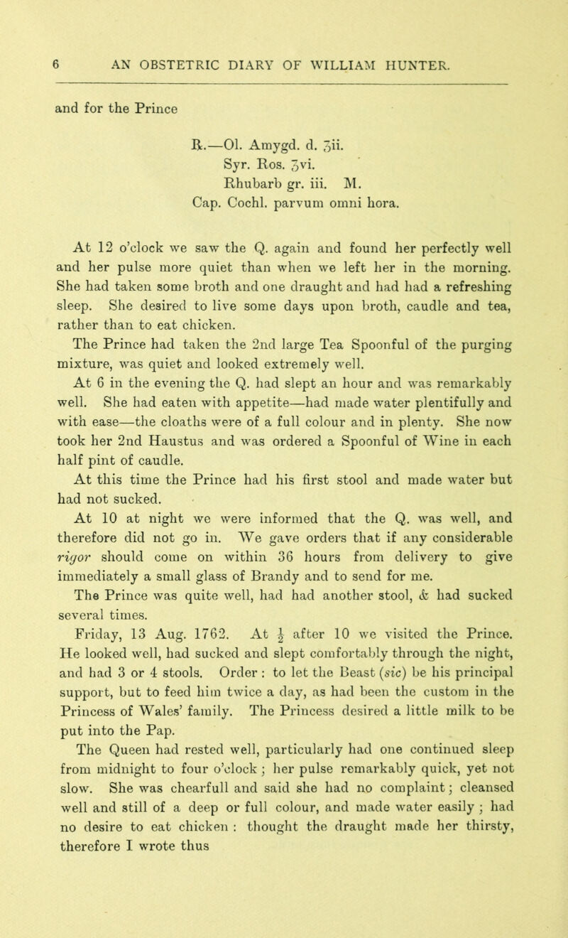 and for the Prince R.—01. Amygd. d. 3ii- Syr. Ros. 3vi- Rhubarb gr. iii. M. Cap. Cochl. parvum omni hora. At 12 o’clock we saw the Q. again and found her perfectly well and her pulse more quiet than when we left her in the morning. She had taken some broth and one draught and had had a refreshing sleep. She desired to live some days upon broth, caudle and tea, rather than to eat chicken. The Prince had taken the 2nd large Tea Spoonful of the purging mixture, was quiet and looked extremely well. At 6 in the evening the Q. had slept an hour and was remarkably well. She had eaten with appetite—had made water plentifully and with ease—the cloaths were of a full colour and in plenty. She now took her 2nd Haustus and was ordered a Spoonful of Wine in each half pint of caudle. At this time the Prince had his first stool and made water but had not sucked. At 10 at night we were informed that the Q. was well, and therefore did not go in. We gave orders that if any considerable rigor should come on within 36 hours from delivery to give immediately a small glass of Brandy and to send for me. The Prince was quite well, had had another stool, & had sucked several times. Friday, 13 Aug. 1762. At \ after 10 we visited the Prince. He looked well, had sucked and slept comfortably through the night, and had 3 or 4 stools. Order : to let the Beast (sic) be his principal support, but to feed him twice a day, as had been the custom in the Princess of Wales’ family. The Princess desired a little milk to be put into the Pap. The Queen had rested well, particularly had one continued sleep from midnight to four o’clock ; her pulse remarkably quick, yet not slow. She was chearfull and said she had no complaint; cleansed well and still of a deep or full colour, and made water easily ; had no desire to eat chicken : thought the draught made her thirsty, therefore I wrote thus