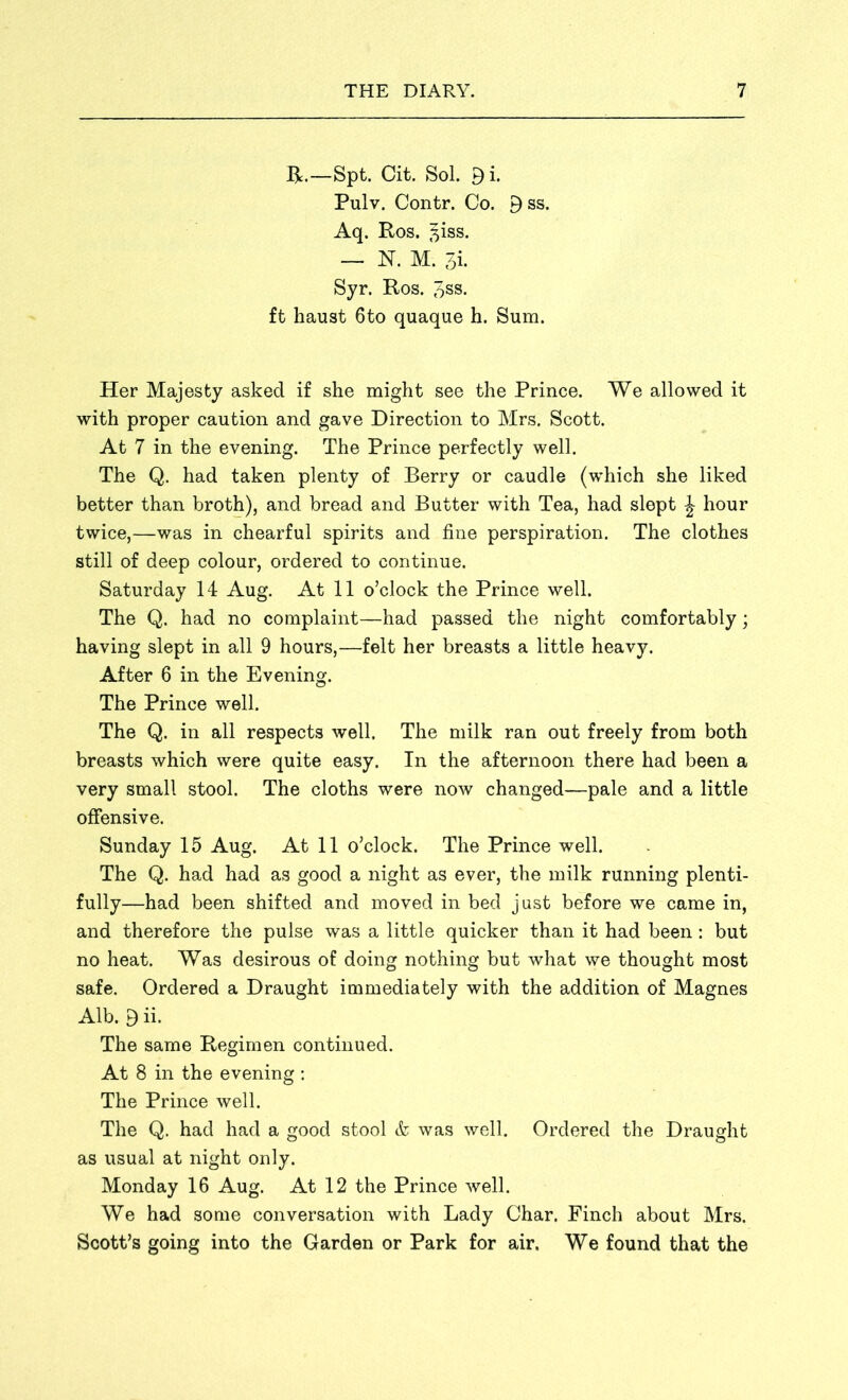 R.—Spt. Cit. Sol. 9i. Pulv. Contr. Co. 9ss. Aq. Ros. 3iss. — N. M. 3i. Syr. Ros. 3ss. ft haust 6to quaque h. Sum. Her Majesty asked if she might see the Prince. We allowed it with proper caution and gave Direction to Mrs. Scott. At 7 in the evening. The Prince perfectly well. The Q. had taken plenty of Berry or caudle (which she liked better than broth), and bread and Butter with Tea, had slept £ hour twice,—was in chearful spirits and fine perspiration. The clothes still of deep colour, ordered to continue. Saturday 14 Aug. At 11 o’clock the Prince well. The Q. had no complaint—had passed the night comfortably; having slept in all 9 hours,—felt her breasts a little heavy. After 6 in the Evening. The Prince well. The Q. in all respects well. The milk ran out freely from both breasts which were quite easy. In the afternoon there had been a very small stool. The cloths were now changed—pale and a little offensive. Sunday 15 Aug. At 11 o’clock. The Prince well. The Q. had had as good a night as ever, the milk running plenti- fully—had been shifted and moved in bed just before we came in, and therefore the pulse was a little quicker than it had been: but no heat. Was desirous of doing nothing but what we thought most safe. Ordered a Draught immediately with the addition of Magnes Alb. 9 ii. The same Regimen continued. At 8 in the evening : The Prince well. The Q. had had a good stool & was well. Ordered the Draught as usual at night only. Monday 16 Aug. At 12 the Prince well. We had some conversation with Lady Char. Finch about Mrs. Scott’s going into the Garden or Park for air. We found that the