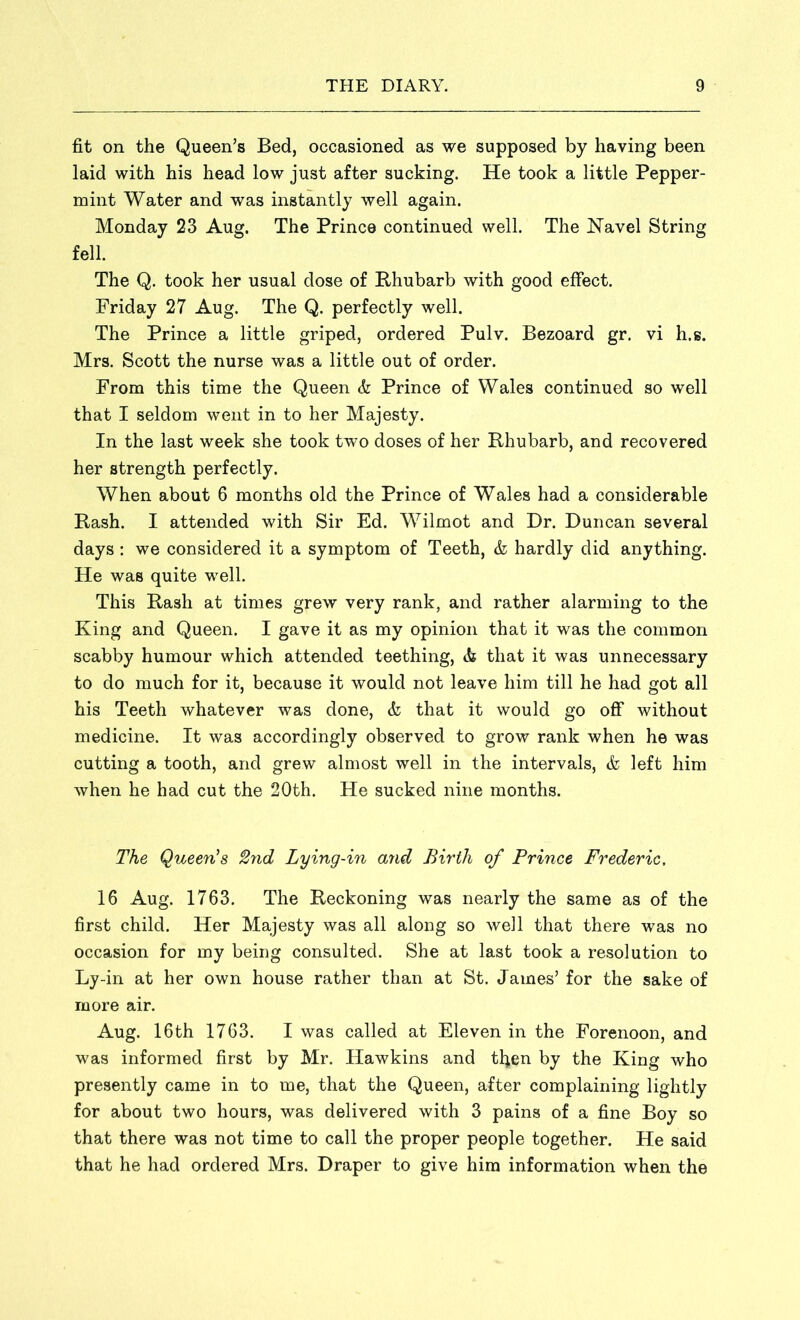 fit on the Queen’s Bed, occasioned as we supposed by having been laid with his head low just after sucking. He took a little Pepper- mint Water and was instantly well again. Monday 23 Aug. The Prince continued well. The Navel String fell. The Q. took her usual dose of Rhubarb with good effect. Friday 27 Aug. The Q. perfectly well. The Prince a little griped, ordered Pulv. Bezoard gr. vi h.g. Mrs. Scott the nurse was a little out of order. From this time the Queen & Prince of Wales continued so well that I seldom went in to her Majesty. In the last week she took two doses of her Rhubarb, and recovered her strength perfectly. When about 6 months old the Prince of Wales had a considerable Rash. I attended with Sir Ed. Wilmot and Dr. Duncan several days : we considered it a symptom of Teeth, & hardly did anything. He was quite well. This Rash at times grew very rank, and rather alarming to the King and Queen. I gave it as my opinion that it was the common scabby humour which attended teething, & that it was unnecessary to do much for it, because it would not leave him till he had got all his Teeth whatever was done, & that it would go off without medicine. It was accordingly observed to grow rank when he was cutting a tooth, and grew almost well in the intervals, & left him when he had cut the 20th. He sucked nine months. The Queen’s 2nd Lying-in and Birth of Prince Frederic, 16 Aug. 1763. The Reckoning was nearly the same as of the first child. Her Majesty was all along so well that there was no occasion for my being consulted. She at last took a resolution to Ly-in at her own house rather than at St. James’ for the sake of more air. Aug. 16th 1763. I was called at Eleven in the Forenoon, and was informed first by Mr. Hawkins and tfyen by the King who presently came in to me, that the Queen, after complaining lightly for about two hours, was delivered with 3 pains of a fine Boy so that there was not time to call the proper people together. He said that he had ordered Mrs. Draper to give him information when the