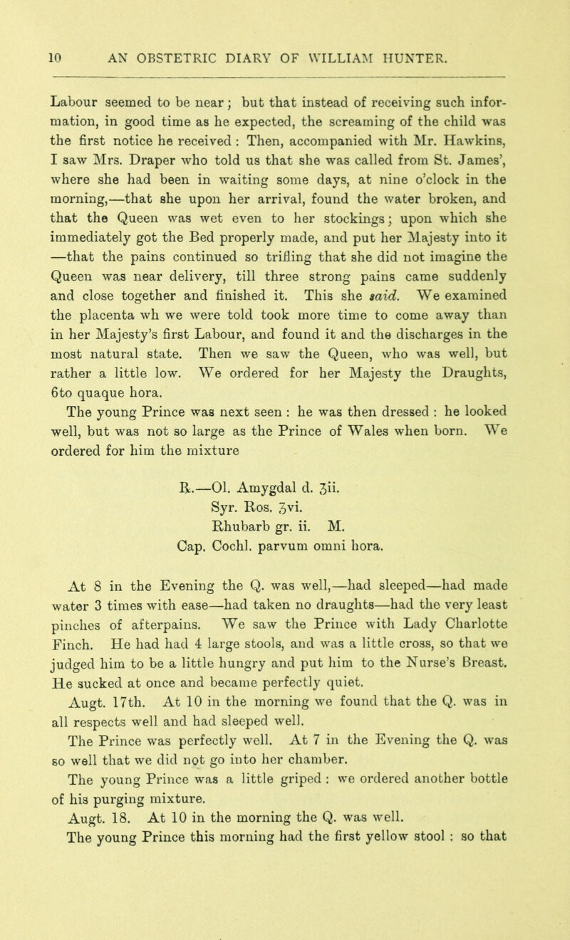 Labour seemed to be near; but that instead of receiving such infor- mation, in good time as he expected, the screaming of the child was the first notice he received: Then, accompanied with Mr. Hawkins, I saw Mrs. Draper who told us that she was called from St. James’, where she had been in waiting some days, at nine o’clock in the morning,—that she upon her arrival, found the water broken, and that the Queen was wet even to her stockings; upon which she immediately got the Bed properly made, and put her Majesty into it —that the pains continued so trifling that she did not imagine the Queen was near delivery, till three strong pains came suddenly and close together and finished it. This she said. We examined the placenta wh we were told took more time to come away than in her Majesty’s first Labour, and found it and the discharges in the most natural state. Then we saw the Queen, who was well, but rather a little low. We ordered for her Majesty the Draughts, 6to quaque hora. The young Prince was next seen : he was then dressed : he looked well, but was not so large as the Prince of Wales when born. We ordered for him the mixture R.—01. Amygdal d. 3ii. Syr. Ros. 3vi. Rhubarb gr. ii. M. Cap. Cochl. parvum omni hora. At 8 in the Evening the Q. was well,—had sleeped—had made water 3 times with ease—had taken no draughts—had the very least pinches of afterpains. We saw the Prince with Lady Charlotte Finch. He had had 4 large stools, and was a little cross, so that we judged him to be a little hungry and put him to the Nurse’s Breast. He sucked at once and became perfectly quiet. Augt. 17th. At 10 in the morning we found that the Q. was in all respects well and had sleeped well. The Prince was perfectly well. At 7 in the Evening the Q. was so well that we did not go into her chamber. The young Prince was a little griped : we ordered another bottle of his purging mixture. Augt. 18. At 10 in the morning the Q. was well. The young Prince this morning had the first yellow stool : so that