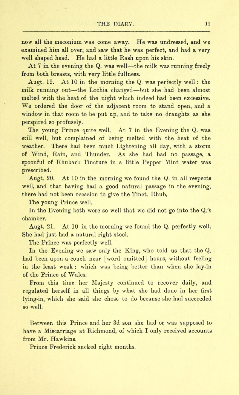 now all the meconium was come away. He was undressed, and we examined him all over, and saw that he was perfect, and had a very well shaped head. He had a little Rash upon his skin. At 7 in the evening the Q. was well—the milk was running freely from both breasts, with very little fullness. Augt. 19. At 10 in the morning the Q. was perfectly well: the milk running out—the Lochia changed—but she had been almost melted with the heat of the night which indeed had been excessive. We ordered the door of the adjacent room to stand open, and a window in that room to be put up, and to take no draughts as she perspired so profusely. The young Prince quite well. At 7 in the Evening the Q. was still well, but complained of being melted with the heat of the weather. There had been much Lightening all day, with a storm of Wind, Rain, and Thunder. As she had had no passage, a spoonful of Rhubarb Tincture in a little Pepper Mint water was prescribed. Augt. 20. At 10 in the morning we found the Q. in all respects well, and that having had a good natural passage in the evening, there had not been occasion to give the Tinct. Rhub. The young Prince well. In the Evening both were so well that we did not go into the Q.’s chamber. Augt. 21. At 10 in the morning we found the Q. perfectly well. She had just had a natural right stool. The Prince was perfectly well. In the Evening we saw only the King, who told us that the Q. had been upon a couch near [word omitted] hours, without feeling in the least weak : which was being better than when she lay-in of the Prince of Wales. From this time her Majesty continued to recover daily, and regulated herself in all things by what she had done in her first lying-in, which she said she chose to do because she had succeeded so well. Between this Prince and her 3d son she had or was supposed to have a Miscarriage at Richmond, of which I only received accounts from Mr. Hawkins. Prince Frederick sucked eight months.