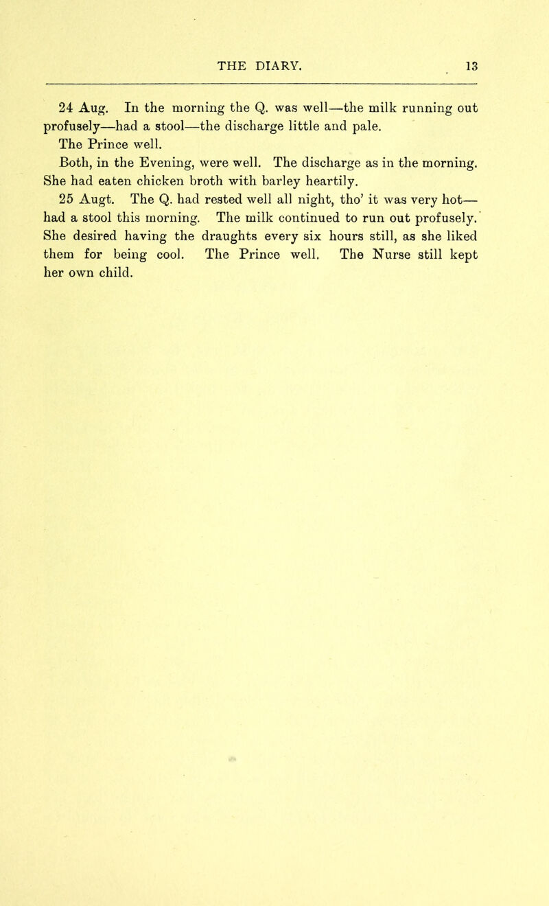 24 Aug. In the morning the Q. was well—the milk running out profusely—had a stool—the discharge little and pale. The Prince well. Both, in the Evening, were well. The discharge as in the morning. She had eaten chicken broth with barley heartily. 25 Augt. The Q. had rested well all night, tho’ it was very hot— had a stool this morning. The milk continued to run out profusely. She desired having the draughts every six hours still, as she liked them for being cool. The Prince well. The Nurse still kept her own child.