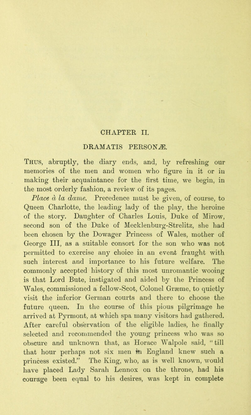 CHAPTER II. DRAMATIS PERSONJE. Thus, abruptly, the diary ends, and, by refreshing our memories of the men and women who figure in it or in making their acquaintance for the first time, we begin, in the most orderly fashion, a review of its pages. Place a la dame. Precedence must be given, of course, to Queen Charlotte, the leading lady of the play, the heroine of the story. Daughter of Charles Louis, Duke of Mirow, second son of the Duke of Mecklenburg-Strelitz, she had been chosen by the Dowager Princess of Wales, mother of George III, as a suitable consort for the son who was not permitted to exercise any choice in an event fraught with such interest and importance to his future welfare. The commonly accepted history of this most unromantic wooing is that Lord Bute, instigated and aided by the Princess of Wales, commissioned a fellow-Scot, Colonel Graeme, to quietly visit the inferior German courts and there to choose the future queen. In the course of this pious pilgrimage he arrived at Pyrmont, at which spa many visitors had gathered. After careful observation of the eligible ladies, he finally selected and recommended the young princess who was so obscure and unknown that, as Horace Walpole said, “till that hour perhaps not six men m England knew such a princess existed.” The King, who, as is well known, would have placed Lady Sarah Lennox on the throne, had his courage been equal to his desires, was kept in complete