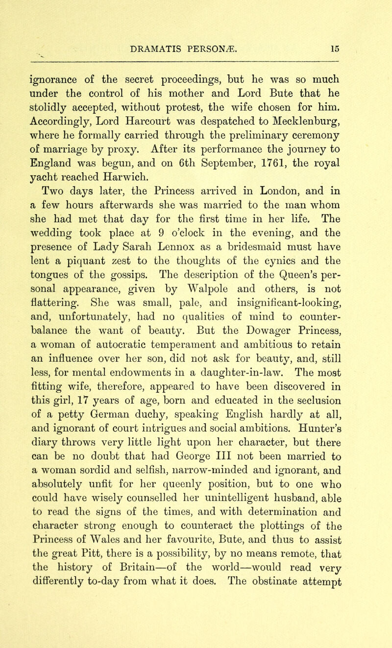 ignorance of the secret proceedings, but he was so much under the control of his mother and Lord Bute that he stolidly accepted, without protest, the wife chosen for him. Accordingly, Lord Harcourt was despatched to Mecklenburg, where he formally carried through the preliminary ceremony of marriage by proxy. After its performance the journey to England was begun, and on 6th September, 1761, the royal yacht reached Harwich. Two days later, the Princess arrived in London, and in a few hours afterwards she was married to the man whom she had met that day for the first time in her life. The wedding took place at 9 o’clock in the evening, and the presence of Lady Sarah Lennox as a bridesmaid must have lent a piquant zest to the thoughts of the cynics and the tongues of the gossips. The description of the Queen’s per- sonal appearance, given by Walpole and others, is not flattering. She was small, pale, and insignificant-looking, and, unfortunately, had no qualities of mind to counter- balance the want of beauty. But the Dowager Princess, a woman of autocratic temperament and ambitious to retain an influence over her son, did not ask for beauty, and, still less, for mental endowments in a daughter-in-law. The most fitting wife, therefore, appeared to have been discovered in this girl, 17 years of age, born and educated in the seclusion of a petty German duchy, speaking English hardly at all, and ignorant of court intrigues and social ambitions. Hunter’s diary throws very little light upon her character, but there can be no doubt that had George III not been married to a woman sordid and selfish, narrow-minded and ignorant, and absolutely unfit for her queenly position, but to one who could have wisely counsel] ed her unintelligent husband, able to read the signs of the times, and with determination and character strong enough to counteract the plottings of the Princess of Wales and her favourite, Bute, and thus to assist the great Pitt, there is a possibility, by no means remote, that the history of Britain—of the world—would read very differently to-day from what it does. The obstinate attempt