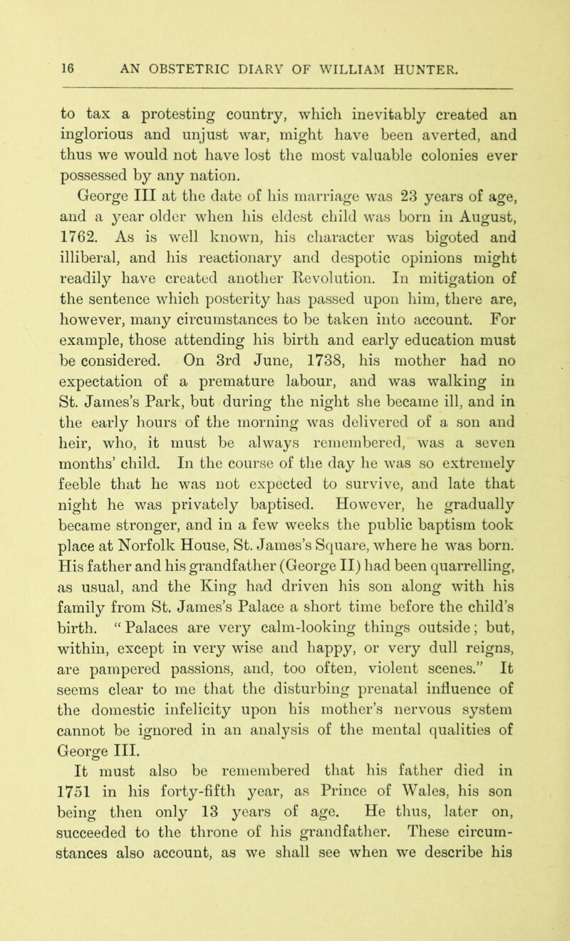 to tax a protesting country, which inevitably created an inglorious and unjust war, might have been averted, and thus we would not have lost the most valuable colonies ever possessed by any nation. George III at the date of his marriage was 23 years of age, and a year older when his eldest child was born in August, 1762. As is well known, his character was bigoted and illiberal, and his reactionary and despotic opinions might readily have created another Revolution. In mitigation of the sentence which posterity has passed upon him, there are, however, many circumstances to be taken into account. For example, those attending his birth and early education must be considered. On 3rd June, 1738, his mother had no expectation of a premature labour, and was walking in St. James’s Park, but during the night she became ill, and in the early hours of the morning was delivered of a son and heir, who, it must be always remembered, was a seven months’ child. In the course of the day he was so extremely feeble that he was not expected to survive, and late that night he was privately baptised. However, he gradually became stronger, and in a few weeks the public baptism took place at Norfolk House, St. James’s Square, where he was born. His father and his grandfather (George II) had been quarrelling, as usual, and the King had driven his son along with his family from St. James’s Palace a short time before the child’s birth. “ Palaces are very calm-looking things outside; but, within, except in very wise and happy, or very dull reigns, are pampered passions, and, too often, violent scenes.” It seems clear to me that the disturbing prenatal influence of the domestic infelicity upon his mother’s nervous system cannot be ignored in an analysis of the mental qualities of George III. It must also be remembered that his father died in 1751 in his forty-fifth year, as Prince of Wales, his son being then only 13 years of age. He thus, later on, succeeded to the throne of his grandfather. These circum- stances also account, as we shall see when we describe his