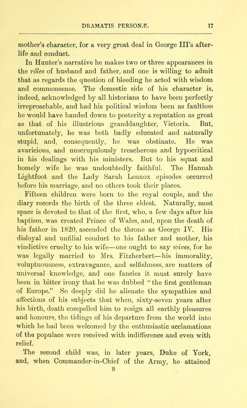 mother’s character, for a very great deal in George Ill’s after- life and conduct. In Hunter’s narrative he makes two or three appearances in the roles of husband and father, and one is willing to admit that as regards the question of bleeding he acted with wisdom and commonsense. The domestic side of his character is, indeed, acknowledged by all historians to have been perfectly irreproachable, and had his political wisdom been as faultless he would have handed down to posterity a reputation as great as that of his illustrious granddaughter, Victoria. But, unfortunately, he was both badly educated and naturally stupid, and, consequently, he was obstinate. He was avaricious, and unscrupulously treacherous and hypocritical in his dealings with his ministers. But to his squat and homely wife he was undoubtedly faithful. The Hannah Lightfoot and the Lady Sarah Lennox episodes occurred before his marriage, and no others took their places. Fifteen children were born to the royal couple, and the diary records the birth of the three eldest. Naturally, most space is devoted to that of the first, who, a few days after his baptism, was created Prince of Wales, and, upon the death of his father in 1820, ascended the throne as George IV. His disloyal and unfilial conduct to his father and mother, his vindictive cruelty to his wife—one ought to say wives, for he was legally married to Mrs. Fitzherbert—his immorality, voluptuousness, extravagance, and selfishness, are matters of universal knowledge, and one fancies it must surely have been in bitter irony that he was dubbed “ the first gentleman of Europe.” So deeply did he alienate the sympathies and affections of his subjects that when, sixty-seven years after his birth, death compelled him to resign all earthly pleasures and honours, the tidings of his departure from the world into which he had been welcomed by the enthusiastic acclamations of the populace were received with indifference and even with relief. The second child was, in later years, Duke of York, and, when Commander-in-Chief of the Army, he attained B