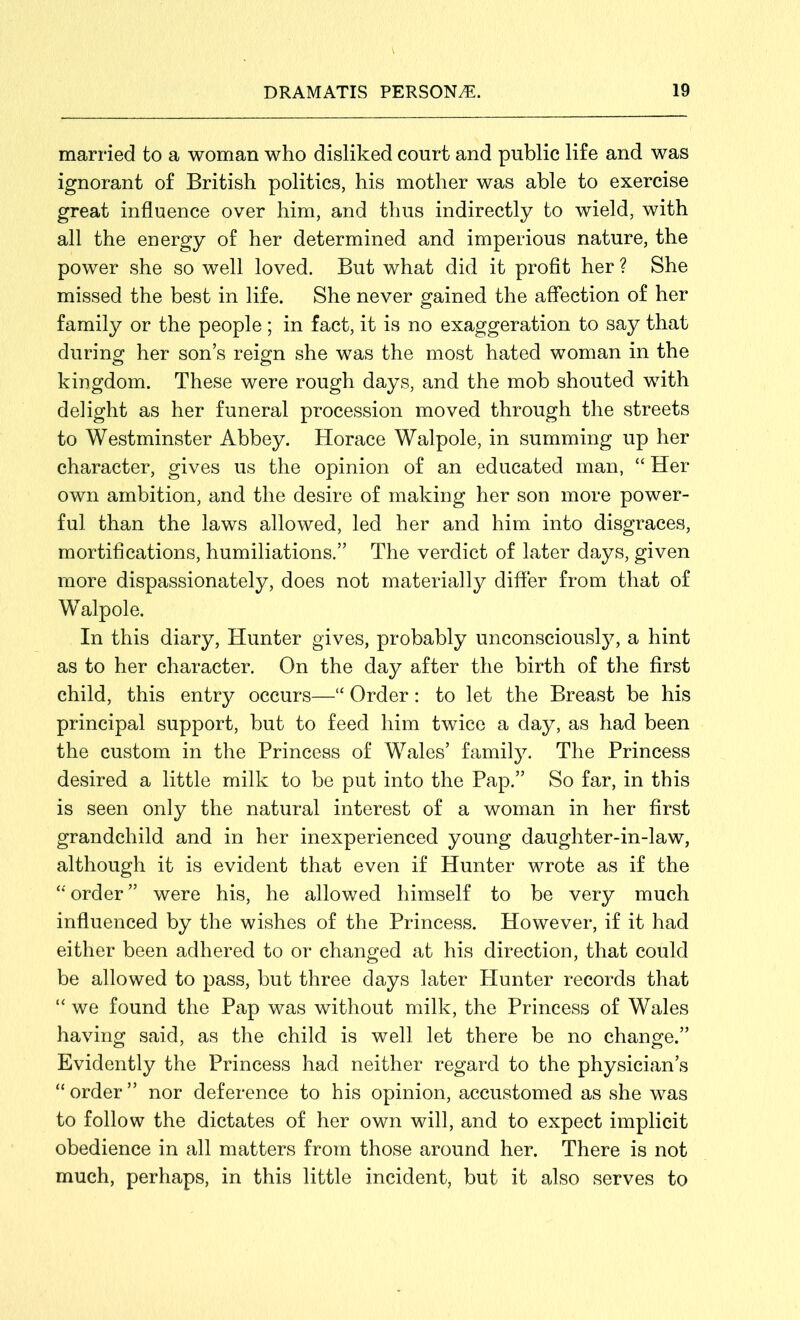 married to a woman who disliked court and public life and was ignorant of British politics, his mother was able to exercise great influence over him, and thus indirectly to wield, with all the energy of her determined and imperious nature, the power she so well loved. But what did it profit her? She missed the best in life. She never gained the affection of her family or the people; in fact, it is no exaggeration to say that during her son’s reign she was the most hated woman in the kingdom. These were rough days, and the mob shouted with delight as her funeral procession moved through the streets to Westminster Abbey. Horace Walpole, in summing up her character, gives us the opinion of an educated man, “ Her own ambition, and the desire of making her son more power- ful than the laws allowed, led her and him into disgraces, mortifications, humiliations.” The verdict of later days, given more dispassionately, does not materially differ from that of Walpole. In this diary, Hunter gives, probably unconsciously, a hint as to her character. On the day after the birth of the first child, this entry occurs—“ Order: to let the Breast be his principal support, but to feed him twice a day, as had been the custom in the Princess of Wales’ family. The Princess desired a little milk to be put into the Pap.” So far, in this is seen only the natural interest of a woman in her first grandchild and in her inexperienced young daughter-in-law, although it is evident that even if Hunter wrote as if the “ order ” were his, he allowed himself to be very much influenced by the wishes of the Princess. However, if it had either been adhered to or changed at his direction, that could be allowed to pass, but three days later Hunter records that “ we found the Pap was without milk, the Princess of Wales having said, as the child is well let there be no change.” Evidently the Princess had neither regard to the physician’s “ order ” nor deference to his opinion, accustomed as she was to follow the dictates of her own will, and to expect implicit obedience in all matters from those around her. There is not much, perhaps, in this little incident, but it also serves to