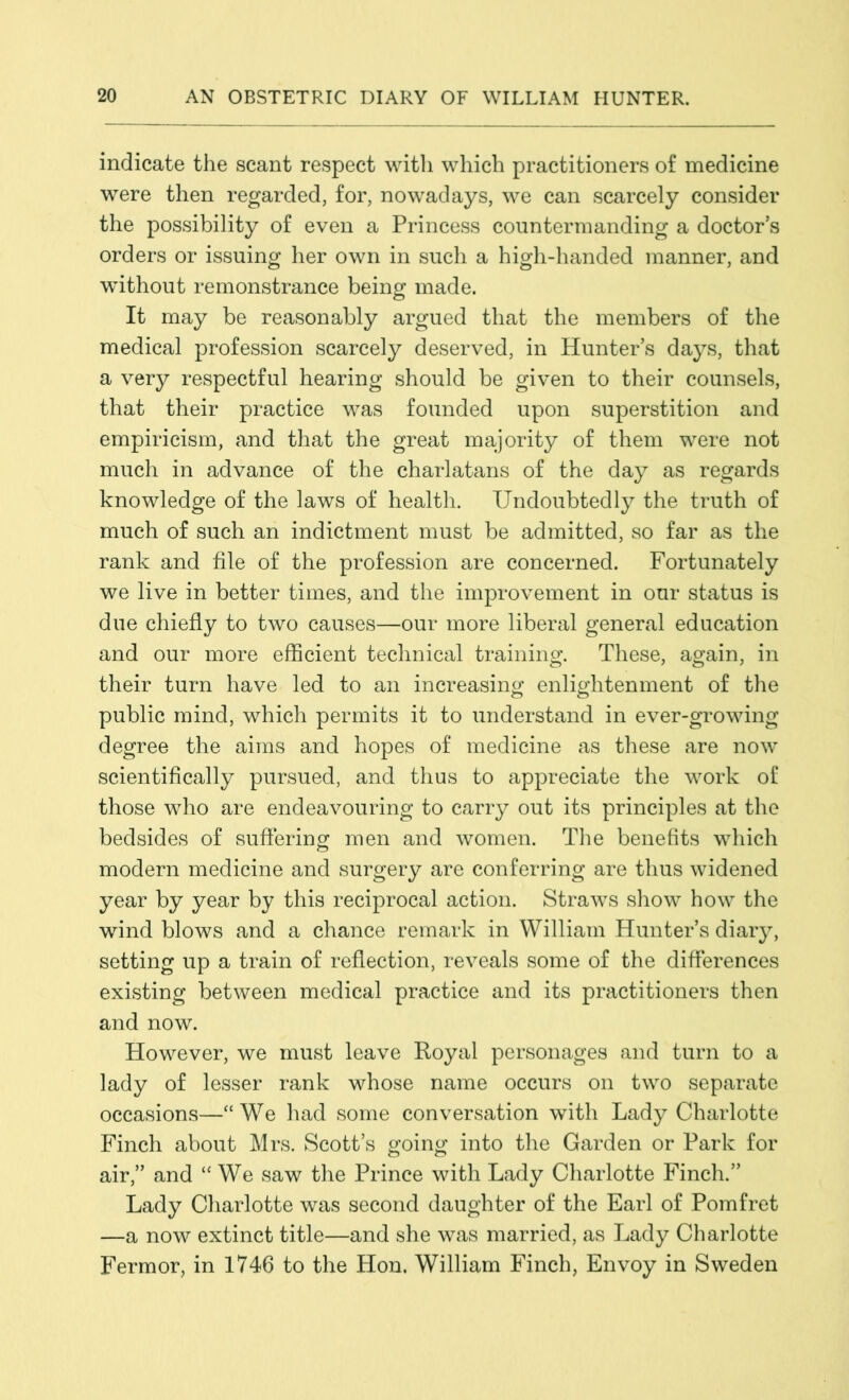 indicate the scant respect with which practitioners of medicine were then regarded, for, nowadays, we can scarcely consider the possibility of even a Princess countermanding a doctor’s orders or issuing her own in such a high-handed manner, and without remonstrance being made. It may be reasonably argued that the members of the medical profession scarcely deserved, in Hunter’s days, that a very respectful hearing should be given to their counsels, that their practice was founded upon superstition and empiricism, and that the great majority of them were not much in advance of the charlatans of the day as regards knowledge of the laws of health. Undoubtedly the truth of much of such an indictment must be admitted, so far as the rank and file of the profession are concerned. Fortunately we live in better times, and the improvement in our status is due chiefly to two causes—our more liberal general education and our more efficient technical training. These, again, in their turn have led to an increasing enlightenment of the public mind, which permits it to understand in ever-growing degree the aims and hopes of medicine as these are now scientifically pursued, and thus to appreciate the work of those who are endeavouring to carry out its principles at the bedsides of suffering: men and women. The benefits which modern medicine and surgery are conferring are thus widened year by year by this reciprocal action. Straws show how the wind blows and a chance remark in William Hunter’s diary, setting up a train of reflection, reveals some of the differences existing between medical practice and its practitioners then and now. However, we must leave Royal personages and turn to a lady of lesser rank whose name occurs on two separate occasions—“We had some conversation with Lady Charlotte Finch about Mrs. Scott’s g^oin^ into the Garden or Park for o o air,” and “We saw the Prince with Lady Charlotte Finch.” Lady Charlotte was second daughter of the Earl of Pomfret —a now extinct title—and she was married, as Lady Charlotte Fermor, in 1746 to the Hon. William Finch, Envoy in Sweden