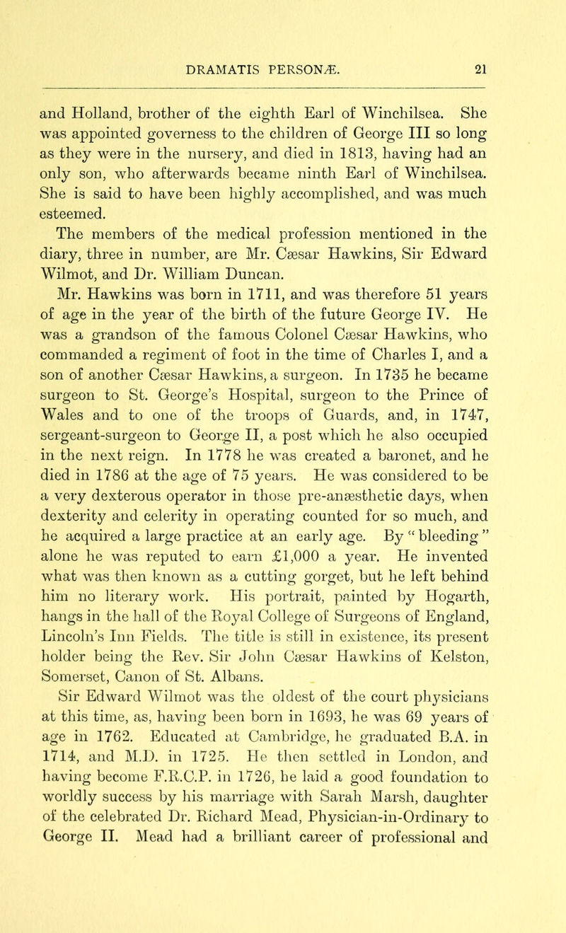 and Holland, brother of the eighth Earl of Winchilsea. She was appointed governess to the children of George III so long as they were in the nursery, and died in 1813, having had an only son, who afterwards became ninth Earl of Winchilsea. She is said to have been highly accomplished, and was much esteemed. The members of the medical profession mentioned in the diary, three in number, are Mr. Caesar Hawkins, Sir Edward Wilmot, and Dr. William Duncan. Mr. Hawkins was born in 1711, and was therefore 51 years of age in the year of the birth of the future George IV. He was a grandson of the famous Colonel Caesar Hawkins, who commanded a regiment of foot in the time of Charles I, and a son of another Caesar Hawkins, a surgeon. In 1735 he became surgeon to St. George’s Hospital, surgeon to the Prince of Wales and to one of the troops of Guards, and, in 1747, sergeant-surgeon to George II, a post which he also occupied in the next reign. In 1778 he was created a baronet, and he died in 1786 at the age of 75 years. He was considered to be a very dexterous operator in those pre-anaesthetic days, when dexterity and celerity in operating counted for so much, and he acquired a large practice at an early age. By “ bleeding ” alone he was reputed to earn £1,000 a year. He invented what was then known as a cutting gorget, but he left behind him no literary work. His portrait, painted by Hogarth, hangs in the hall of the Royal College of Surgeons of England, Lincoln’s Inn Fields. The title is still in existence, its present holder being the Rev. Sir John Csesar Hawkins of Kelston, Somerset, Canon of St. Albans. Sir Edward Wilmot was the oldest of the court physicians at this time, as, having been born in 1693, he was 69 years of age in 1762. Educated at Cambridge, he graduated B.A. in 1714, and M.D. in 1725. Pie then settled in London, and having become F.R.C.P. in 1726, he laid a good foundation to worldly success by his marriage with Sarah Marsh, daughter of the celebrated Dr. Richard Mead, Physician-in-Ordinary to George II. Mead had a brilliant career of professional and