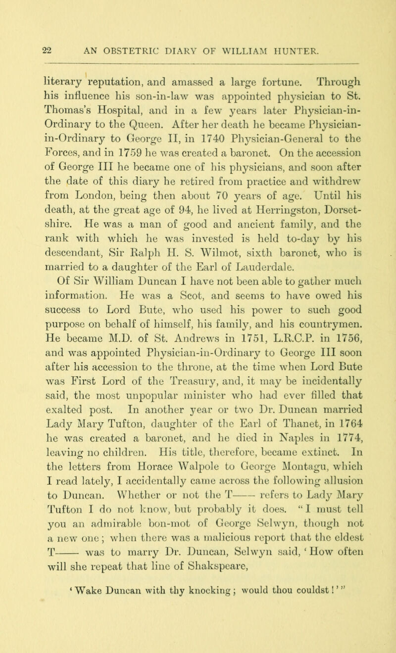 literary reputation, and amassed a large fortune. Through his influence his son-in-law was appointed physician to St. Thomas’s Hospital, and in a few years later Physician-in- Ordinary to the Queen. After her death he became Physician- in-Ordinary to George II, in 1740 Physician-General to the Forces, and in 1759 he was created a baronet. On the accession of George III he became one of his physicians, and soon after the date of this diary he retired from practice and withdrew from London, being then about 70 years of age. Until his death, at the great age of 94, he lived at Herringston, Dorset- shire. He was a man of good and ancient family, and the rank with which he was invested is held to-day by his descendant, Sir Ralph H. S. Wilmot, sixth baronet, who is married to a daughter of the Earl of Lauderdale. Of Sir William Duncan I have not been able to gather much information. He was a Scot, and seems to have owed his success to Lord Bute, who used his power to such good purpose on behalf of himself, his family, and his countrymen. He became M.D. of St. Andrews in 1751, L.R.C.P. in 1756, and was appointed Physician-in-Ordinary to George III soon after his accession to the throne, at the time when Lord Bute was First Lord of the Treasury, and, it may be incidentally said, the most unpopular minister who had ever filled that exalted post. In another year or two Dr. Duncan married Lady Mary Tufton, daughter of the Earl of Thanet, in 1764 he was created a baronet, and he died in Naples in 1774, leaving no children. His title, therefore, became extinct. In the letters from Horace Walpole to George Montagu, which I read lately, I accidentally came across the following allusion to Duncan. Whether or not the T refers to Lady Mary Tufton I do not know, but probably it does. “ I must tell you an admirable bon-mot of George Selwyn, though not a new one; when there was a malicious report that the eldest T was to marry Dr. Duncan, Selwyn said, ‘ How often will she repeat that line of Shakspeare, ‘ Wake Duncan with thy knocking; would thou couldst! ’w