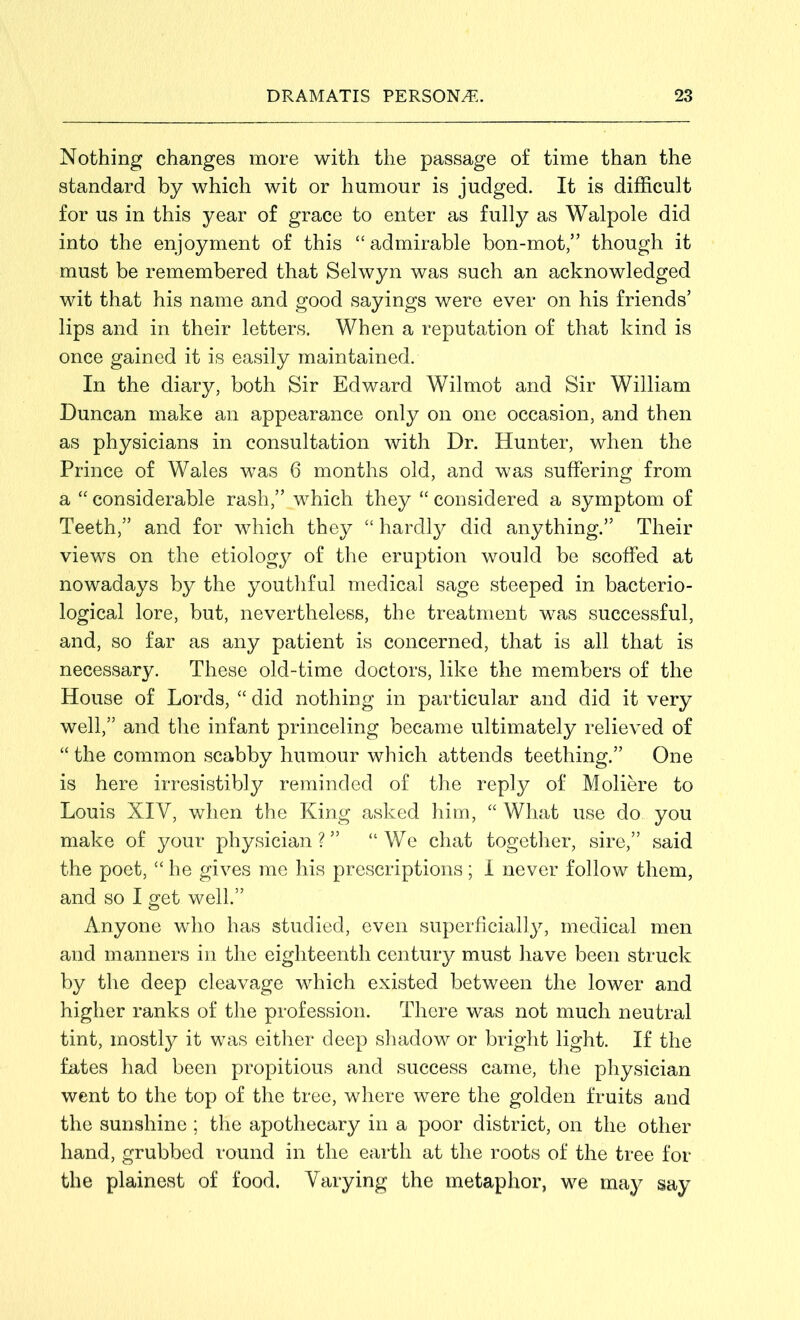 Nothing changes more with the passage of time than the standard by which wit or humour is judged. It is difficult for us in this year of grace to enter as fully as Walpole did into the enjoyment of this “admirable bon-mot,” though it must be remembered that Selwyn was such an acknowledged wit that his name and good sayings were ever on his friends’ lips and in their letters. When a reputation of that kind is once gained it is easily maintained. In the diary, both Sir Edward Wilmot and Sir William Duncan make an appearance only on one occasion, and then as physicians in consultation with Dr. Hunter, when the Prince of Wales was 6 months old, and was suffering from a “ considerable rash,” which they “ considered a symptom of Teeth,” and for which they “ hardly did anything.” Their views on the etiology of the eruption would be scoffed at nowadays by the youthful medical sage steeped in bacterio- logical lore, but, nevertheless, the treatment was successful, and, so far as any patient is concerned, that is all that is necessary. These old-time doctors, like the members of the House of Lords, “ did nothing in particular and did it very well,” and the infant princeling became ultimately relieved of “ the common scabby humour which attends teething.” One is here irresistibly reminded of the reply of Moliere to Louis XIV, when the King asked him, “ What use do you make of your physician?” “We chat together, sire,” said the poet, “ he gives me his prescriptions; I never follow them, and so I get well.” Anyone who has studied, even superficially, medical men and manners in the eighteenth century must have been struck by the deep cleavage which existed between the lower and higher ranks of the profession. There was not much neutral tint, inostty it was either deep shadow or bright light. If the fates had been propitious and success came, the physician went to the top of the tree, where were the golden fruits and the sunshine ; the apothecary in a poor district, on the other hand, grubbed round in the earth at the roots of the tree for the plainest of food. Varying the metaphor, we may say