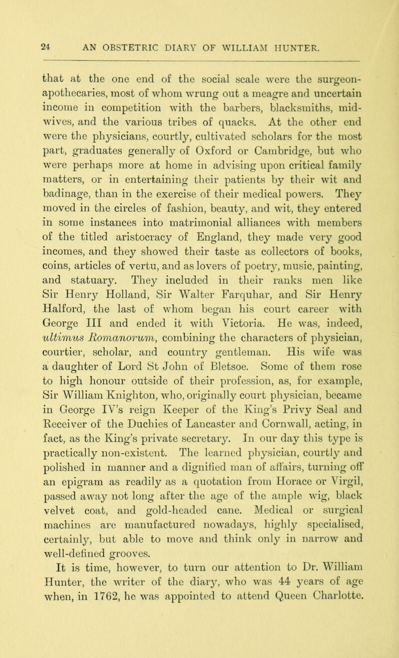 that at the one end of the social scale were the surgeon- apothecaries, most of whom wrung out a meagre and uncertain income in competition with the barbers, blacksmiths, mid- wives, and the various tribes of quacks. At the other end were the physicians, courtly, cultivated scholars for the most part, graduates generally of Oxford or Cambridge, but who were perhaps more at home in advising upon critical family matters, or in entertaining their patients by their wit and badinage, than in the exercise of their medical powers. They moved in the circles of fashion, beauty, and wit, they entered in some instances into matrimonial alliances with members of the titled aristocracy of England, they made very good incomes, and they showed their taste as collectors of books, coins, articles of vertu, and as lovers of poetry, music, painting, and statuary. They included in their ranks men like Sir Henry Holland, Sir Walter Farquhar, and Sir Henry Halford, the last of whom began his court career with George III and ended it with Victoria. He was, indeed, ultimus Romanorum, combining the characters of physician, courtier, scholar, and country gentleman. His wife was a daughter of Lord St John of Bletsoe. Some of them rose to high honour outside of their profession, as, for example, Sir William Knighton, who, originally court physician, became in George IV’s reign Keeper of the King’s Privy Seal and Receiver of the Duchies of Lancaster and Cornwall, acting, in fact, as the King’s private secretary. In our day this type is practically non-existent. The learned physician, courtly and polished in manner and a dignified man of affairs, turning off an epigram as readily as a quotation from Horace or Virgil, passed away not long after the age of the ample wig, black velvet coat, and gold-headed cane. Medical or surgical machines are manufactured nowadays, highly specialised, certainly, but able to move and think only in narrow and well-defined grooves. It is time, however, to turn our attention to Dr. William Hunter, the writer of the diary, who was 44 years of age when, in 1762, he was appointed to attend Queen Charlotte.