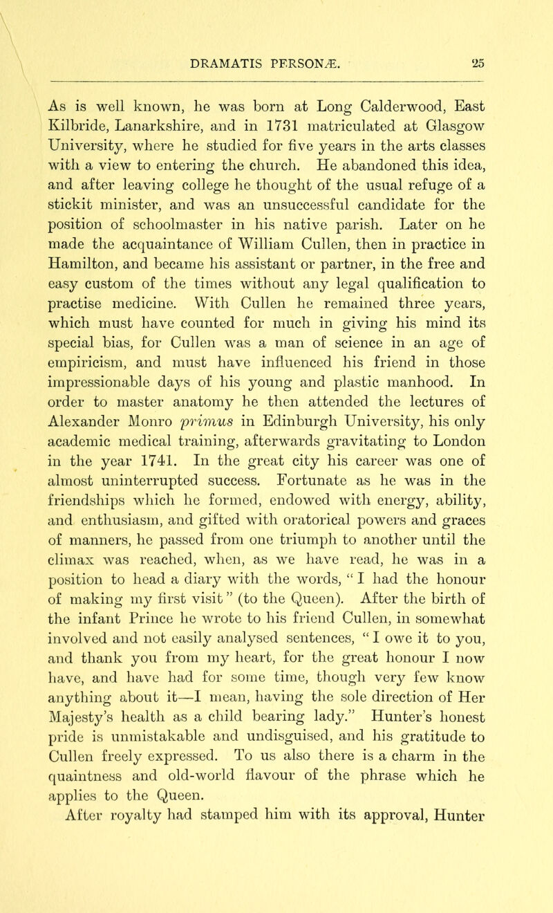 As is well known, he was born at Long Calderwood, East Kilbride, Lanarkshire, and in 1731 matriculated at Glasgow University, where he studied for five years in the arts classes with a view to entering the church. He abandoned this idea, and after leaving college he thought of the usual refuge of a stickit minister, and. was an unsuccessful candidate for the position of schoolmaster in his native parish. Later on he made the acquaintance of William Cullen, then in practice in Hamilton, and became his assistant or partner, in the free and easy custom of the times without any legal qualification to practise medicine. With Cullen he remained three years, which must have counted for much in giving his mind its special bias, for Cullen was a man of science in an age of empiricism, and must have influenced his friend in those impressionable days of his young and plastic manhood. In order to master anatomy he then attended the lectures of Alexander Monro primus in Edinburgh University, his only academic medical training, afterwards gravitating to London in the year 1741. In the great city his career was one of almost uninterrupted success. Fortunate as he was in the friendships which he formed, endowed with energy, ability, and enthusiasm, and gifted with oratorical powers and graces of manners, he passed from one triumph to another until the climax was reached, when, as we have read, he was in a position to head a diary with the words, “ I had the honour of making my first visit ” (to the Queen). After the birth of the infant Prince he wrote to his friend Cullen, in somewhat involved and not easily analysed sentences, “ I owe it to you, and thank you from my heart, for the great honour I now have, and have had for some time, though very few know anything about it—I mean, having the sole direction of Her Majesty’s health as a child bearing lady.” Hunter’s honest pride is unmistakable and undisguised, and his gratitude to Cullen freely expressed. To us also there is a charm in the quaintness and old-world flavour of the phrase which he applies to the Queen. After royalty had stamped him with its approval, Hunter