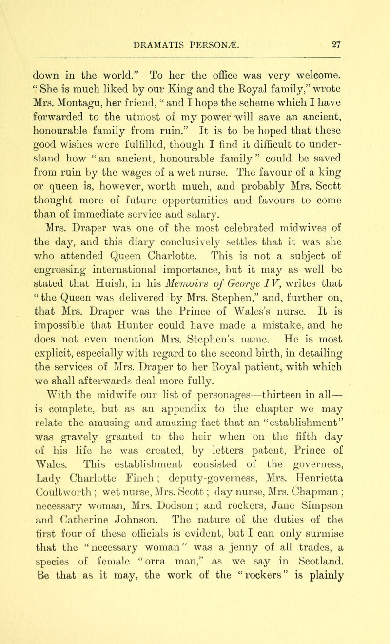 down in the world.” To her the office was very welcome. “ She is much liked by our King and the Royal family,” wrote Mrs. Montagu, her friend, “ and I hope the scheme which I have forwarded to the utmost of my power will save an ancient, honourable family from ruin.” It is to be hoped that these good wishes were fulfilled, though I find it difficult to under- stand how “ an ancient, honourable family ” could be saved from ruin by the wages of a wet nurse. The favour of a king or queen is, however, worth much, and probably Mrs. Scott thought more of future opportunities and favours to come than of immediate service and salary. Mrs. Draper was one of the most celebrated midwives of the day, and this diary conclusively settles that it was she who attended Queen Charlotte. This is not a subject of engrossing international importance, but it may as well be stated that Huish, in his Memoirs of George IV, writes that “ the Queen was delivered by Mrs. Stephen,” and, further on, that Mrs. Draper was the Prince of Wales’s nurse. It is impossible that Hunter could have made a mistake, and he does not even mention Mrs. Stephen’s name. He is most explicit, especially with regard to the second birth, in detailing the services of Mrs. Draper to her Royal patient, with which we shall afterwards deal more fully. With the midwife our list of personages—thirteen in all— is complete, but as an appendix to the chapter we may relate the amusing and amazing fact that an “establishment” was gravely granted to the heir when on the fifth day of his life he was created, by letters patent, Prince of Wales. This establishment consisted of the governess, Lady Charlotte Finch; deputy-governess, Mrs. Henrietta Coultworth ; wet nurse, Mrs. Scott; day nurse, Mrs. Chapman ; necessary woman, Mrs. Dodson; and rockers, Jane Simpson and Catherine Johnson. The nature of the duties of the first four of these officials is evident, but I can only surmise that the “necessary woman” was a jenny of all trades, a species of female “ orra man,” as we say in Scotland. Be that as it may, the work of the “rockers” is plainly