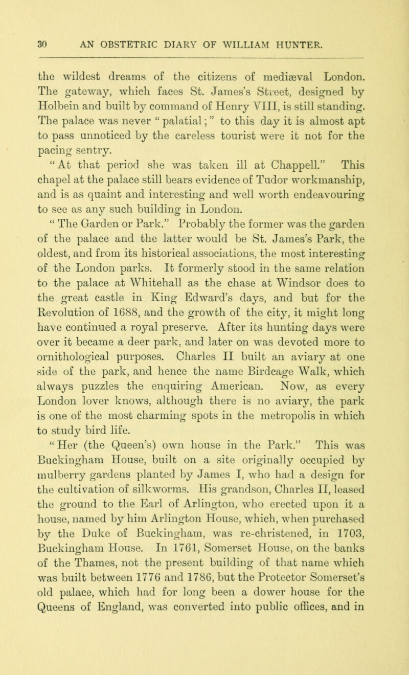 the wildest dreams of the citizens of mediaeval London. The gateway, which faces St. James’s Street, designed by Holbein and built by command of Henry VIII, is still standing. The palace was never “ palatial; ” to this day it is almost apt to pass unnoticed by the careless tourist were it not for the pacing sentry. “At that period she was taken ill at Chappell.” This chapel at the palace still bears evidence of Tudor workmanship, and is as quaint and interesting and well worth endeavouring to see as any such building in London. “ The Garden or Park.” Probably the former was the garden of the palace and the latter would be St. James’s Park, the oldest, and from its historical associations, the most interesting of the London parks. It formerly stood in the same relation to the palace at Whitehall as the chase at Windsor does to the great castle in King Edward’s days, and but for the Revolution of 1688, and the growth of the city, it might long have continued a royal preserve. After its hunting days were over it became a deer park, and later on was devoted more to ornithological purposes. Charles II built an aviary at one side of the park, and hence the name Birdcage Walk, which always puzzles the enquiring American. Now, as every London lover knows, although there is no aviary, the park is one of the most charming spots in the metropolis in which to study bird life. “ Her (the Queen’s) own house in the Park.” This was Buckingham House, built on a site originally occupied by mulberry gardens planted by James I, who had a design for the cultivation of silkworms. His grandson, Charles II, leased the ground to the Earl of Arlington, who erected upon it a house, named by him Arlington House, which, when purchased by the Duke of Buckingham, was re-christened, in 1703, Buckingham House. In 1761, Somerset House, on the banks of the Thames, not the present building of that name which was built between 1776 and 1786, but the Protector Somerset’s old palace, which had for long been a dower house for the Queens of England, was converted into public offices, and in