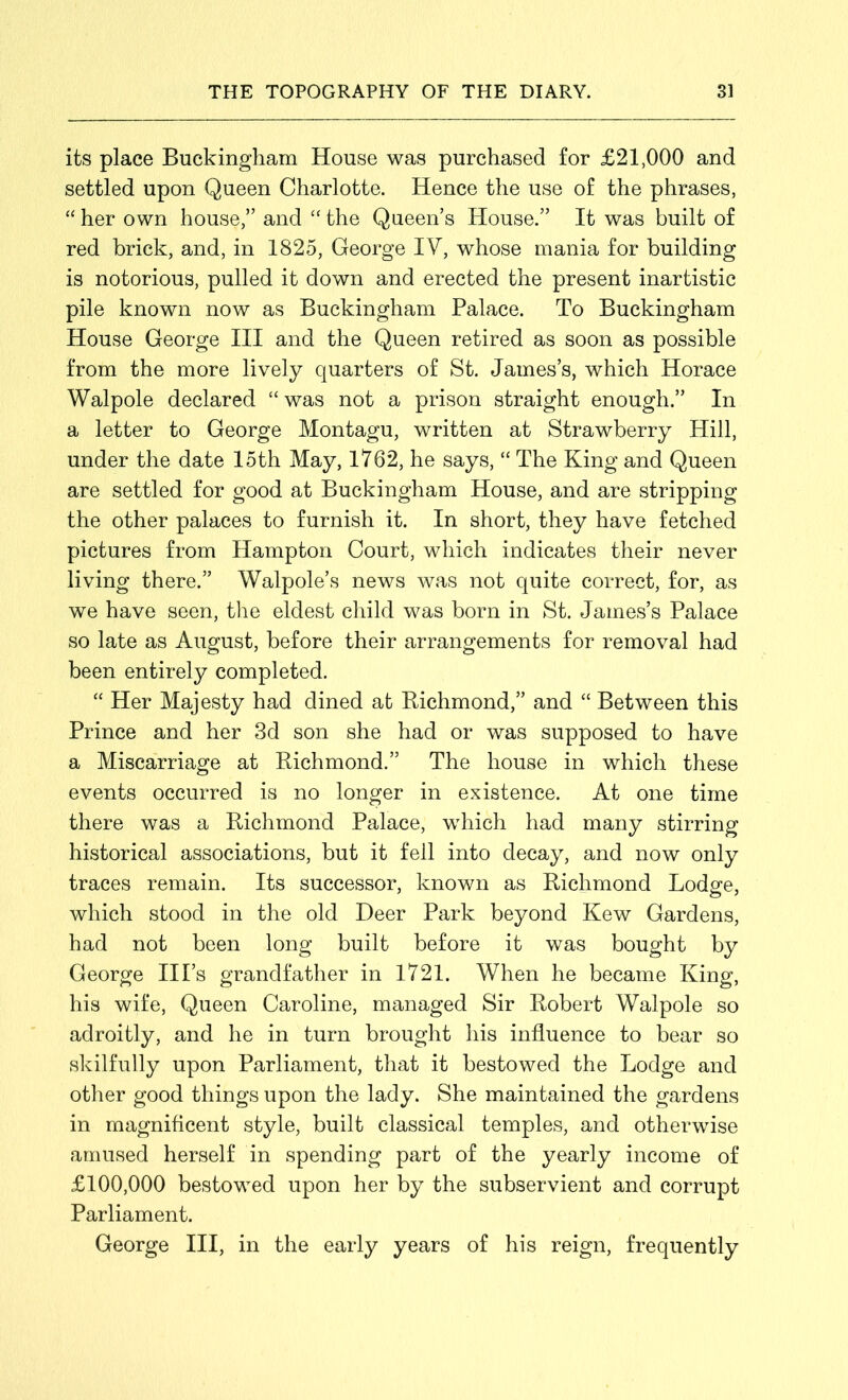 its place Buckingham House was purchased for £21,000 and settled upon Queen Charlotte. Hence the use of the phrases, “ her own house,” and “ the Queen’s House.” It was built of red brick, and, in 1825, George IV, whose mania for building is notorious, pulled it down and erected the present inartistic pile known now as Buckingham Palace. To Buckingham House George III and the Queen retired as soon as possible from the more lively quarters of St. James’s, which Horace Walpole declared “ was not a prison straight enough.” In a letter to George Montagu, written at Strawberry Hill, under the date 15th May, 1762, he says, “ The King and Queen are settled for good at Buckingham House, and are stripping the other palaces to furnish it. In short, they have fetched pictures from Hampton Court, which indicates their never living there.” Walpole’s news was not quite correct, for, as we have seen, the eldest child was born in St. James’s Palace so late as August, before their arrangements for removal had been entirely completed. “ Her Majesty had dined at Richmond,” and “ Between this Prince and her 3d son she had or was supposed to have a Miscarriage at Richmond.” The house in which these events occurred is no longer in existence. At one time there was a Richmond Palace, which had many stirring historical associations, but it fell into decay, and now only traces remain. Its successor, known as Richmond Lodge, which stood in the old Deer Park beyond Kew Gardens, had not been long built before it was bought by George Ill’s grandfather in 1721. When he became King, his wife, Queen Caroline, managed Sir Robert Walpole so adroitly, and he in turn brought his influence to bear so skilfully upon Parliament, that it bestowed the Lodge and other good things upon the lady. She maintained the gardens in magnificent style, built classical temples, and otherwise amused herself in spending part of the yearly income of £100,000 bestowed upon her by the subservient and corrupt Parliament. George III, in the early years of his reign, frequently