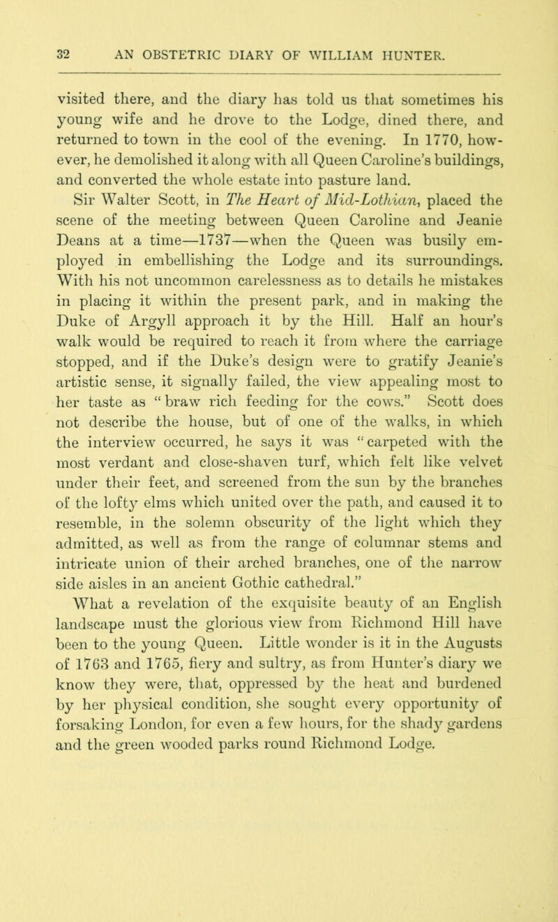 visited there, and the diary has told us that sometimes his young wife and he drove to the Lodge, dined there, and returned to town in the cool of the evening. In 1770, how- ever, he demolished it along with all Queen Caroline’s buildings, and converted the whole estate into pasture land. Sir Walter Scott, in The Heart of Mid-Lothian, placed the scene of the meeting between Queen Caroline and Jeanie Deans at a time—1737—when the Queen was busily em- ployed in embellishing the Lodge and its surroundings. With his not uncommon carelessness as to details he mistakes in placing it within the present park, and in making the Duke of Argyll approach it by the Hill. Half an hour’s walk would be required to reach it from where the carriage stopped, and if the Duke’s design were to gratify Jeanie’s artistic sense, it signally failed, the view appealing most to her taste as “braw rich feeding for the cows.” Scott does not describe the house, but of one of the walks, in which the interview occurred, he says it was “carpeted with the most verdant and close-shaven turf, which felt like velvet under their feet, and screened from the sun by the branches of the lofty elms which united over the path, and caused it to resemble, in the solemn obscurity of the light which they admitted, as well as from the range of columnar stems and intricate union of their arched branches, one of the narrow side aisles in an ancient Gothic cathedral.” What a revelation of the exquisite beauty of an English landscape must the glorious view from Richmond Hill have been to the young Queen. Little wonder is it in the Augusts of 1763 and 1765, fiery and sultry, as from Hunter’s diary we know they were, that, oppressed by the heat and burdened by her physical condition, she sought every opportunity of forsaking London, for even a few hours, for the shady gardens and the green wooded parks round Richmond Lodge.