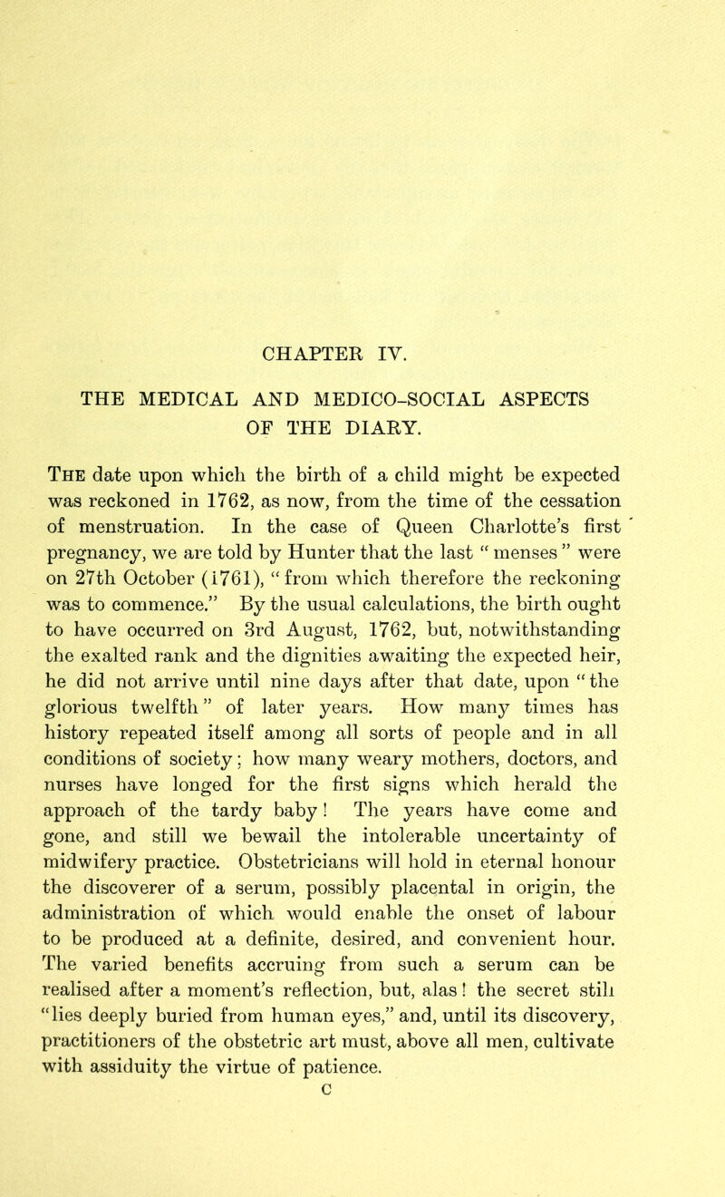 THE MEDICAL AND MEDICO-SOCIAL ASPECTS OF THE DIARY. The date upon which the birth of a child might be expected was reckoned in 1762, as now, from the time of the cessation of menstruation. In the case of Queen Charlotte’s first pregnancy, we are told by Hunter that the last “ menses ” were on 27th October (i761), “from which therefore the reckoning was to commence.” By the usual calculations, the birth ought to have occurred on 3rd August, 1762, but, notwithstanding the exalted rank and the dignities awaiting the expected heir, he did not arrive until nine days after that date, upon “the glorious twelfth ” of later years. How many times has history repeated itself among all sorts of people and in all conditions of society; how many weary mothers, doctors, and nurses have longed for the first signs which herald the approach of the tardy baby! The years have come and gone, and still we bewail the intolerable uncertainty of midwifery practice. Obstetricians will hold in eternal honour the discoverer of a serum, possibly placental in origin, the administration of which would enable the onset of labour to be produced at a definite, desired, and convenient hour. The varied benefits accruing from such a serum can be realised after a moment’s reflection, but, alas! the secret still “lies deeply buried from human eyes,” and, until its discovery, practitioners of the obstetric art must, above all men, cultivate with assiduity the virtue of patience. c