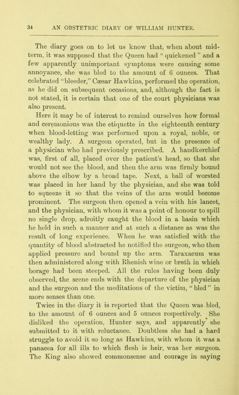 The diary goes on to let us know that, when about mid- term, it was supposed that the Queen had “ quickened ” and a few apparently unimportant symptoms were causing some annoyance, she was bled to the amount of 6 ounces. That celebrated “bleeder,” Caesar Hawkins, performed the operation, as he did on subsequent occasions, and, although the fact is not stated, it is certain that one of the court physicians was also present. Here it may be of interest to remind ourselves how formal and ceremonious was the etiquette in the eighteenth century when blood-letting was performed upon a royal, noble, or wealthy lady. A surgeon operated, but in the presence of a physician who had previously prescribed. A handkerchief was, first of all, placed over the patient’s head, so that she would not see the blood, and then the arm was firmly bound above the elbow by a broad tape. Next, a ball of worsted was placed in her hand by the physician, and she was told to squeeze it so that the veins of the arm would become prominent. The surgeon then opened a vein with his lancet, and the physician, with whom it was a point of honour to spill no single drop, adroitly caught the blood in a basin which he held in such a manner and at such a distance as was the result of long experience. When he was satisfied with the quantity of blood abstracted he notified the surgeon, who then applied pressure and bound up the arm. Taraxacum was then administered along with Rhenish wine or broth in which borage had been steeped. All the rules having been duly observed, the scene ends with the departure of the physician and the surgeon and the meditations of the victim, “ bled ” in more senses than one. Twice in the diary it is reported that the Queen was bled, to the amount of 6 ounces and 5 ounces respectively. She disliked the operation, Hunter says, and apparently she submitted to it with reluctance. Doubtless she had a hard struggle to avoid it so long as Hawkins, with whom it was a panacea for all ills to which fiesh is heir, was her surgeon. The King also showed com monsense and courage in saying