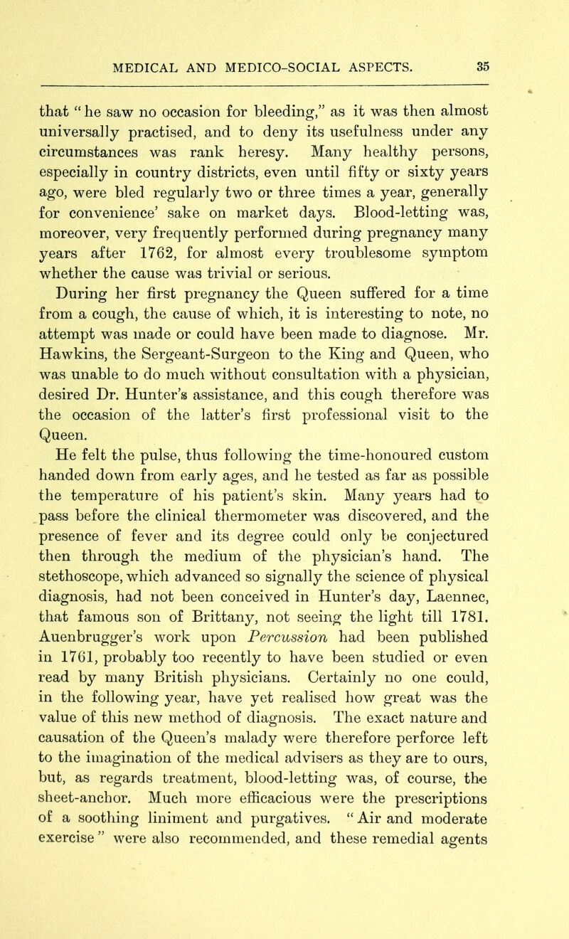 that “ he saw no occasion for bleeding,” as it was then almost universally practised, and to deny its usefulness under any circumstances was rank heresy. Many healthy persons, especially in country districts, even until fifty or sixty years ago, were bled regularly two or three times a year, generally for convenience5 sake on market days. Blood-letting was, moreover, very frequently performed during pregnancy many years after 1762, for almost every troublesome symptom whether the cause was trivial or serious. During her first pregnancy the Queen suffered for a time from a cough, the cause of which, it is interesting to note, no attempt was made or could have been made to diagnose. Mr. Hawkins, the Sergeant-Surgeon to the King and Queen, who was unable to do much without consultation with a physician, desired Dr. Hunter’s assistance, and this cough therefore was the occasion of the latter’s first professional visit to the Queen. He felt the pulse, thus following the time-honoured custom handed down from early ages, and he tested as far as possible the temperature of his patient’s skin. Many years had to pass before the clinical thermometer was discovered, and the presence of fever and its degree could only be conjectured then through the medium of the physician’s hand. The stethoscope, which advanced so signally the science of physical diagnosis, had not been conceived in Hunter’s day, Laennec, that famous son of Brittany, not seeing the light till 1781. Auenbrugger’s work upon Percussion had been published in 1761, probably too recently to have been studied or even read by many British physicians. Certainly no one could, in the following year, have yet realised how great was the value of this new method of diagnosis. The exact nature and causation of the Queen’s malady were therefore perforce left to the imagination of the medical advisers as they are to ours, but, as regards treatment, blood-letting was, of course, the sheet-anchor. Much more efficacious were the prescriptions of a soothing liniment and purgatives. “ Air and moderate exercise ” were also recommended, and these remedial agents