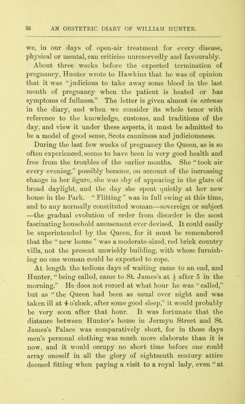 we, in our days of open-air treatment for every disease, physical or mental, can criticise unreservedly and favourably. About three weeks before the expected termination of pregnancy, Hunter wrote to Hawkins that he was of opinion that it was “judicious to take away some blood in the last month of pregnancy when the patient is heated or has symptoms of fullness.” The letter is given almost in extenso in the diary, and when we consider its whole tenor with reference to the knowledge, customs, and traditions of the day, and view it under these aspects, it must be admitted to be a model of good sense, Scots canniness and judiciousness. During the last few weeks of pregnancy the Queen, as is so often experienced, seems to have been in very good health and free from the troubles of the earlier months. She “ took air every evening,” possibly because, on account of the increasing change in her figure, she was shy of appearing in the glare of broad daylight, and the day she spent quietly at her new house in the Park. “ Flitting” was in full swing at this time, and to any normally constituted woman—sovereign or subject —the gradual evolution of order from disorder is the most fascinating household amusement ever devised. It could easily be superintended by the Queen, for it must be remembered that the “ new house ” was a moderate-sized, red brick country villa, not the present unwieldy building, with vdiose furnish- ing no one woman could be expected to cope. At length the tedious days of waiting came to an end, and Hunter, “being called, came to St. James’s at J after 5 in the morning.” He does not record at what hour he wras “ called,” but as “the Queen had been as.usual over night and wTas taken ill at 4 o’clock, after some good sleep,” it would probably be very soon after that hour. It was fortunate that the distance between Hunter’s house in Jermyn Street and St. James’s Palace w^as comparatively short, for in those days men’s personal clothing was much more elaborate than it is now, and it 'would occupy no short time before one could array oneself in all the glory of eighteenth century attire deemed fitting wThen paying a visit to a royal lady, even “ at