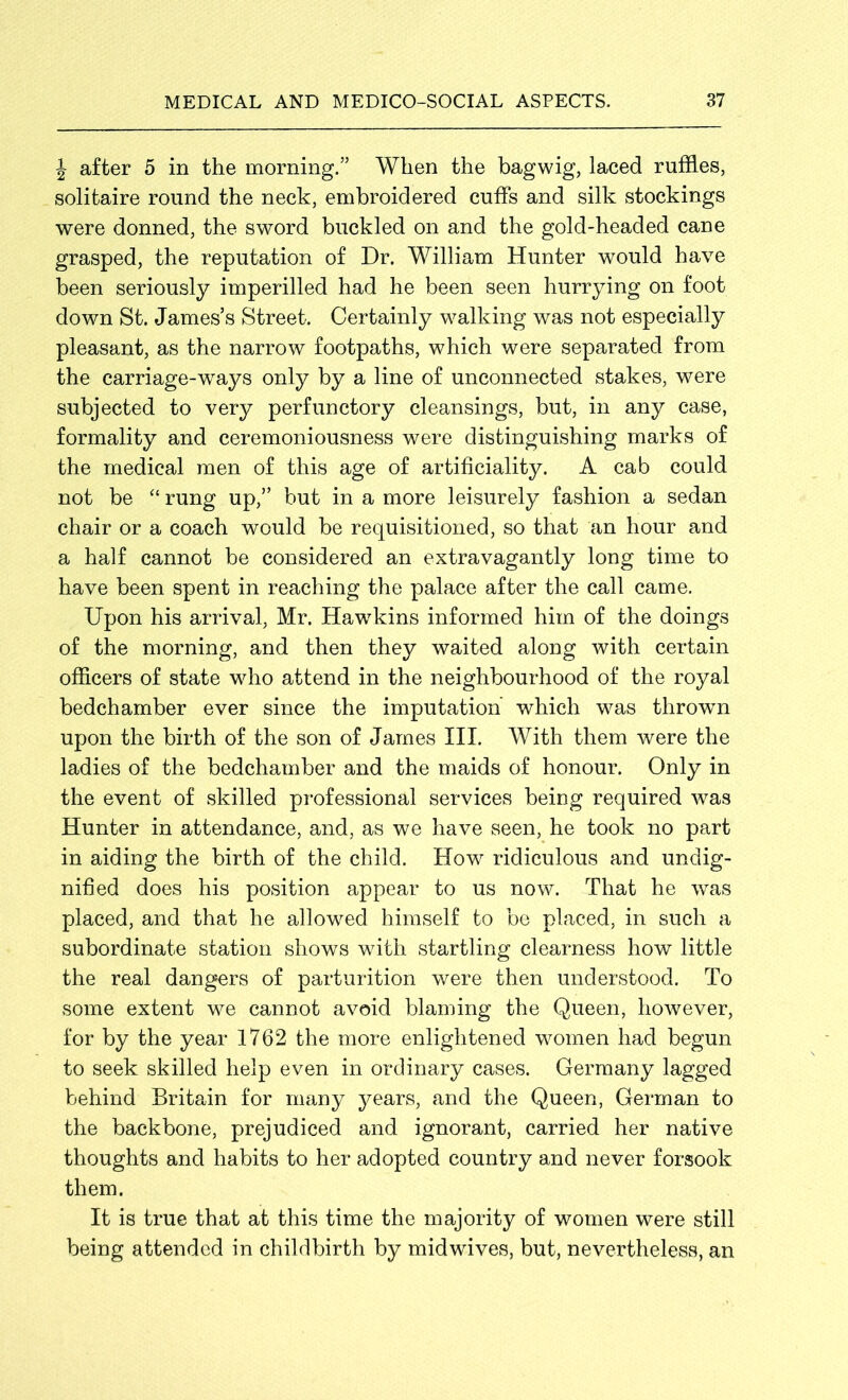 \ after 5 in the morning.” When the bagwig, laced ruffles, solitaire round the neck, embroidered cuffs and silk stockings were donned, the sword buckled on and the gold-headed cane grasped, the reputation of Dr. William Hunter would have been seriously imperilled had he been seen hurrying on foot down St. James’s Street. Certainly walking was not especially pleasant, as the narrow footpaths, which were separated from the carriage-ways only by a line of unconnected stakes, were subjected to very perfunctory cleansings, but, in any case, formality and ceremoniousness were distinguishing marks of the medical men of this age of artificiality. A cab could not be “ rung up,” but in a more leisurely fashion a sedan chair or a coach would be requisitioned, so that an hour and a half cannot be considered an extravagantly long time to have been spent in reaching the palace after the call came. Upon his arrival, Mr. Hawkins informed him of the doings of the morning, and then they waited along with certain officers of state who attend in the neighbourhood of the royal bedchamber ever since the imputation which was thrown upon the birth of the son of James III. With them were the ladies of the bedchamber and the maids of honour. Only in the event of skilled professional services being required was Hunter in attendance, and, as we have seen, he took no part in aiding the birth of the child. How ridiculous and undig- nified does his position appear to us now. That he was placed, and that he allowed himself to be placed, in such a subordinate station shows with startling clearness how little the real dangers of parturition were then understood. To some extent we cannot avoid blaming the Queen, however, for by the year 1762 the more enlightened women had begun to seek skilled help even in ordinary cases. Germany lagged behind Britain for many years, and the Queen, German to the backbone, prejudiced and ignorant, carried her native thoughts and habits to her adopted country and never forsook them. It is true that at this time the majority of women were still being attended in childbirth by midwives, but, nevertheless, an