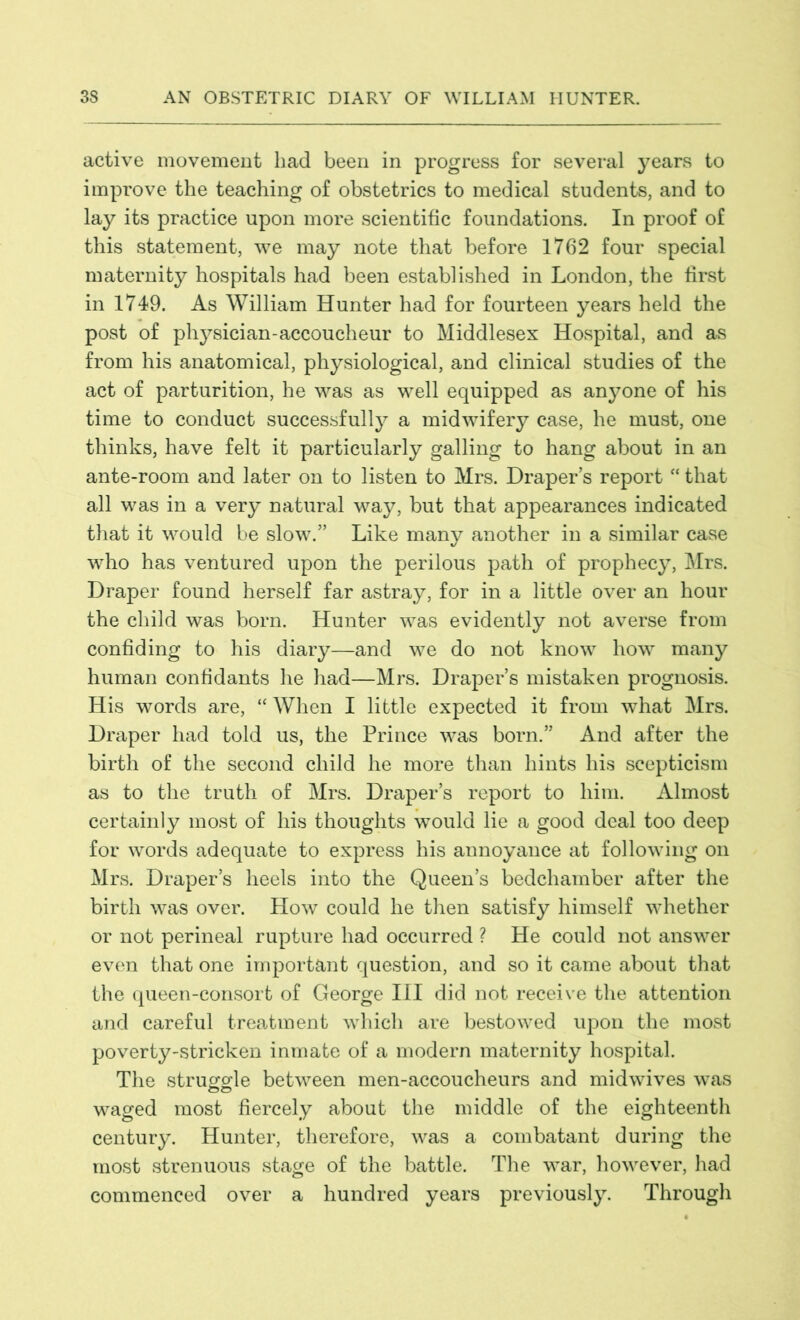 active movement had been in progress for several years to improve the teaching of obstetrics to medical students, and to lay its practice upon more scientific foundations. In proof of this statement, we may note that before 1762 four special maternity hospitals had been established in London, the first in 1749. As William Hunter had for fourteen years held the post of physician-accoucheur to Middlesex Hospital, and as from his anatomical, physiological, and clinical studies of the act of parturition, he was as well equipped as anyone of his time to conduct successfully a midwifery case, he must, one thinks, have felt it particularly galling to hang about in an ante-room and later on to listen to Mrs. Draper’s report “ that all was in a very natural way, but that appearances indicated that it would be slow.” Like many another in a similar case who has ventured upon the perilous path of prophecy, Mrs. Draper found herself far astray, for in a little over an hour the child was born. Hunter was evidently not averse from confiding to his diary—and we do not know how many human confidants he had—Mrs. Draper’s mistaken prognosis. His words are, “When I little expected it from wThat Mrs. Draper had told us, the Prince was born.” And after the birth of the second child he more than hints his scepticism as to the truth of Mrs. Draper’s report to him. Almost certainly most of his thoughts would lie a good deal too deep for words adequate to express his annoyance at following on Mrs. Draper’s heels into the Queen’s bedchamber after the birth was over. How could he then satisfy himself whether or not perineal rupture had occurred ? He could not answer even that one important question, and so it came about that the queen-consort of George III did not receive the attention and careful treatment which are bestowed upon the most poverty-stricken inmate of a modern maternity hospital. The struggle between men-accoucheurs and midwives was waged most fiercely about the middle of the eighteenth century. Hunter, therefore, was a combatant during the most strenuous stage of the battle. The war, however, had commenced over a hundred years previously. Through
